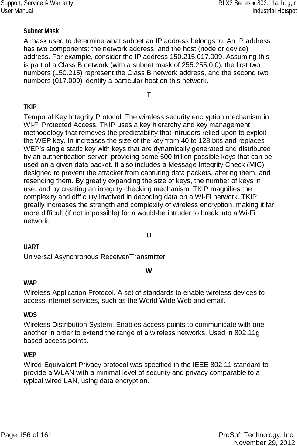 Support, Service &amp; Warranty RLX2 Series ♦ 802.11a, b, g, n User Manual Industrial Hotspot    Subnet Mask A mask used to determine what subnet an IP address belongs to. An IP address has two components: the network address, and the host (node or device) address. For example, consider the IP address 150.215.017.009. Assuming this is part of a Class B network (with a subnet mask of 255.255.0.0), the first two numbers (150.215) represent the Class B network address, and the second two numbers (017.009) identify a particular host on this network.  T TKIP Temporal Key Integrity Protocol. The wireless security encryption mechanism in Wi-Fi Protected Access. TKIP uses a key hierarchy and key management methodology that removes the predictability that intruders relied upon to exploit the WEP key. In increases the size of the key from 40 to 128 bits and replaces WEP’s single static key with keys that are dynamically generated and distributed by an authentication server, providing some 500 trillion possible keys that can be used on a given data packet. If also includes a Message Integrity Check (MIC), designed to prevent the attacker from capturing data packets, altering them, and resending them. By greatly expanding the size of keys, the number of keys in use, and by creating an integrity checking mechanism, TKIP magnifies the complexity and difficulty involved in decoding data on a Wi-Fi network. TKIP greatly increases the strength and complexity of wireless encryption, making it far more difficult (if not impossible) for a would-be intruder to break into a Wi-Fi network.  U UART Universal Asynchronous Receiver/Transmitter  W WAP Wireless Application Protocol. A set of standards to enable wireless devices to access internet services, such as the World Wide Web and email.  WDS Wireless Distribution System. Enables access points to communicate with one another in order to extend the range of a wireless networks. Used in 802.11g based access points.  WEP Wired-Equivalent Privacy protocol was specified in the IEEE 802.11 standard to provide a WLAN with a minimal level of security and privacy comparable to a typical wired LAN, using data encryption.   Page 156 of 161 ProSoft Technology, Inc.  November 29, 2012  