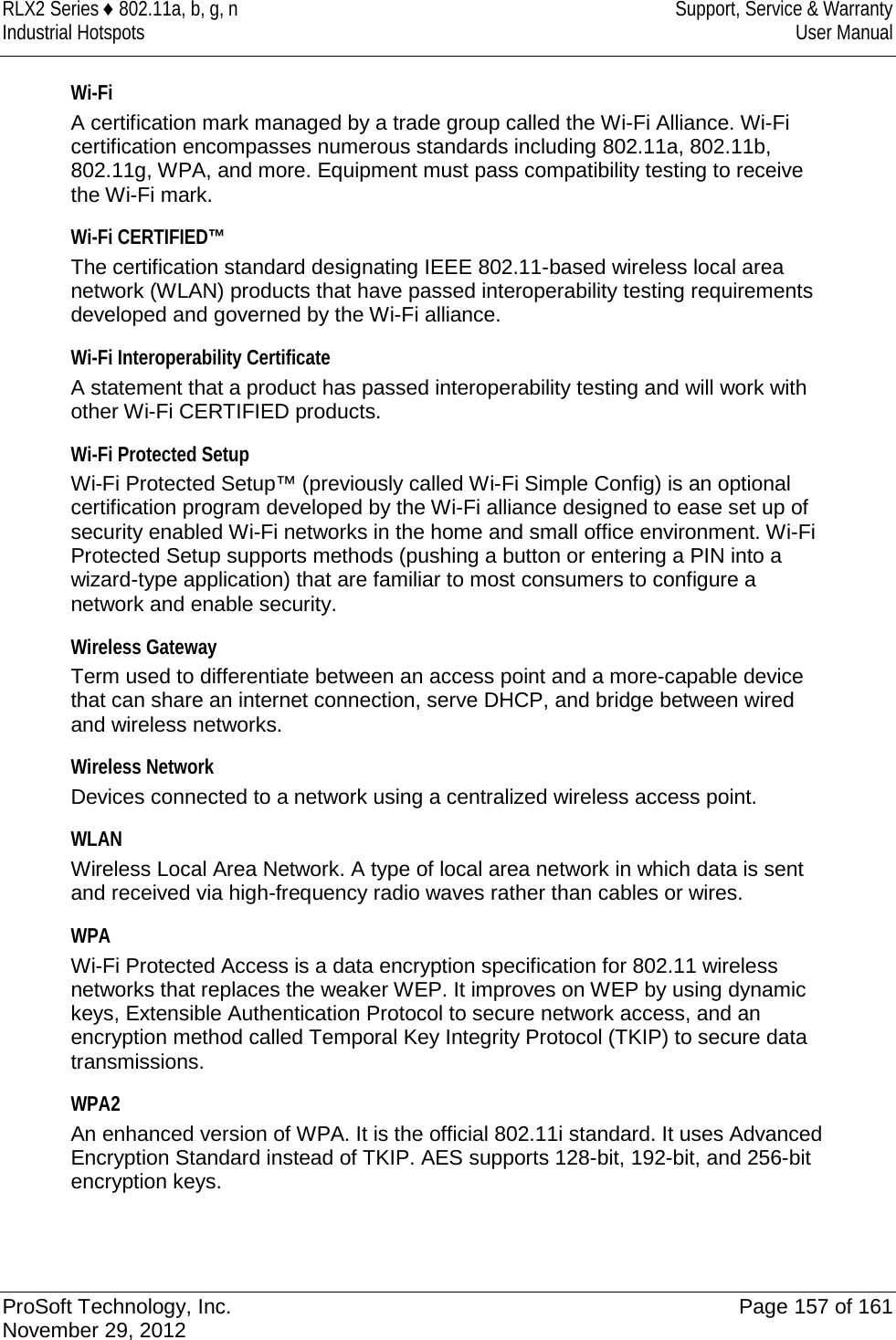 RLX2 Series ♦ 802.11a, b, g, n Support, Service &amp; Warranty Industrial Hotspots User Manual  Wi-Fi A certification mark managed by a trade group called the Wi-Fi Alliance. Wi-Fi certification encompasses numerous standards including 802.11a, 802.11b, 802.11g, WPA, and more. Equipment must pass compatibility testing to receive the Wi-Fi mark.  Wi-Fi CERTIFIED™ The certification standard designating IEEE 802.11-based wireless local area network (WLAN) products that have passed interoperability testing requirements developed and governed by the Wi-Fi alliance.  Wi-Fi Interoperability Certificate A statement that a product has passed interoperability testing and will work with other Wi-Fi CERTIFIED products.  Wi-Fi Protected Setup Wi-Fi Protected Setup™ (previously called Wi-Fi Simple Config) is an optional certification program developed by the Wi-Fi alliance designed to ease set up of security enabled Wi-Fi networks in the home and small office environment. Wi-Fi Protected Setup supports methods (pushing a button or entering a PIN into a wizard-type application) that are familiar to most consumers to configure a network and enable security.  Wireless Gateway Term used to differentiate between an access point and a more-capable device that can share an internet connection, serve DHCP, and bridge between wired and wireless networks.  Wireless Network Devices connected to a network using a centralized wireless access point.  WLAN Wireless Local Area Network. A type of local area network in which data is sent and received via high-frequency radio waves rather than cables or wires.  WPA Wi-Fi Protected Access is a data encryption specification for 802.11 wireless networks that replaces the weaker WEP. It improves on WEP by using dynamic keys, Extensible Authentication Protocol to secure network access, and an encryption method called Temporal Key Integrity Protocol (TKIP) to secure data transmissions.  WPA2 An enhanced version of WPA. It is the official 802.11i standard. It uses Advanced Encryption Standard instead of TKIP. AES supports 128-bit, 192-bit, and 256-bit encryption keys.   ProSoft Technology, Inc. Page 157 of 161 November 29, 2012  