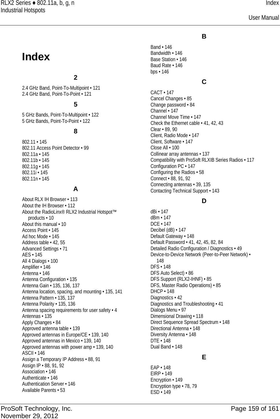 RLX2 Series ♦ 802.11a, b, g, n Index Industrial Hotspots    User Manual  Index 2 2.4 GHz Band, Point-To-Multipoint • 121 2.4 GHz Band, Point-To-Point • 121 5 5 GHz Bands, Point-To-Multipoint • 122 5 GHz Bands, Point-To-Point • 122 8 802.11 • 145 802.11 Access Point Detector • 99 802.11a • 145 802.11b • 145 802.11g • 145 802.11i • 145 802.11n • 145 A About RLX IH Browser • 113 About the IH Browser • 112 About the RadioLinx® RLX2 Industrial Hotspot™ products • 10 About this manual • 10 Access Point • 145 Ad hoc Mode • 145 Address table • 42, 55 Advanced Settings • 71 AES • 145 All 4 Dialogs • 100 Amplifier • 146 Antenna • 146 Antenna Configuration • 135 Antenna Gain • 135, 136, 137 Antenna location, spacing, and mounting • 135, 141 Antenna Pattern • 135, 137 Antenna Polarity • 135, 136 Antenna spacing requirements for user safety • 4 Antennas • 135 Apply Changes • 84 Approved antenna table • 139 Approved antennas in Europe/CE • 139, 140 Approved antennas in Mexico • 139, 140 Approved antennas with power amp • 139, 140 ASCII • 146 Assign a Temporary IP Address • 88, 91 Assign IP • 88, 91, 92 Association • 146 Authenticate • 146 Authentication Server • 146 Available Parents • 53 B Band • 146 Bandwidth • 146 Base Station • 146 Baud Rate • 146 bps • 146 C CACT • 147 Cancel Changes • 85 Change password • 84 Channel • 147 Channel Move Time • 147 Check the Ethernet cable • 41, 42, 43 Clear • 89, 90 Client, Radio Mode • 147 Client, Software • 147 Close All • 100 Collinear array antennas • 137 Compatibility with ProSoft RLXIB Series Radios • 117 Configuration PC • 147 Configuring the Radios • 58 Connect • 88, 91, 92 Connecting antennas • 39, 135 Contacting Technical Support • 143 D dBi • 147 dBm • 147 DCE • 147 Decibel (dB) • 147 Default Gateway • 148 Default Password • 41, 42, 45, 82, 84 Detailed Radio Configuration / Diagnostics • 49 Device-to-Device Network (Peer-to-Peer Network) • 148 DFS • 148 DFS Auto Select) • 86 DFS Support (RLX2-IHNF) • 85 DFS, Master Radio Operations) • 85 DHCP • 148 Diagnostics • 42 Diagnostics and Troubleshooting • 41 Dialogs Menu • 97 Dimensional Drawing • 118 Direct Sequence Spread Spectrum • 148 Directional Antenna • 148 Diversity Antenna • 148 DTE • 148 Dual Band • 148 E EAP • 148 EIRP • 149 Encryption • 149 Encryption type • 78, 79 ESD • 149  ProSoft Technology, Inc. Page 159 of 161 November 29, 2012  