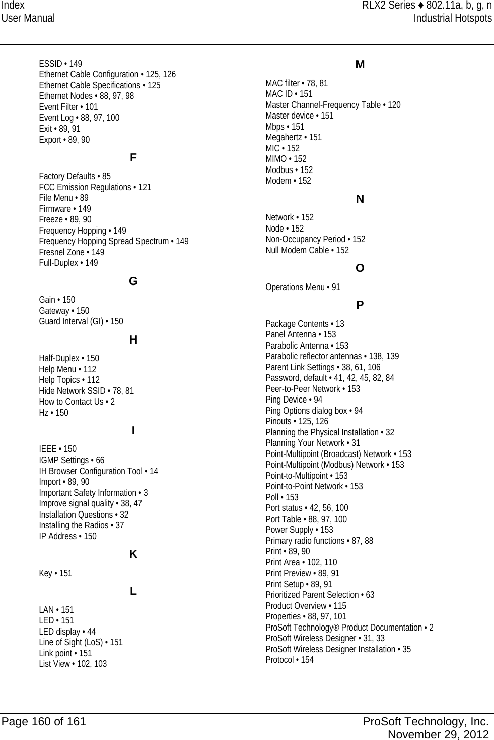 Index RLX2 Series ♦ 802.11a, b, g, n User Manual Industrial Hotspots   ESSID • 149 Ethernet Cable Configuration • 125, 126 Ethernet Cable Specifications • 125 Ethernet Nodes • 88, 97, 98 Event Filter • 101 Event Log • 88, 97, 100 Exit • 89, 91 Export • 89, 90 F Factory Defaults • 85 FCC Emission Regulations • 121 File Menu • 89 Firmware • 149 Freeze • 89, 90 Frequency Hopping • 149 Frequency Hopping Spread Spectrum • 149 Fresnel Zone • 149 Full-Duplex • 149 G Gain • 150 Gateway • 150 Guard Interval (GI) • 150 H Half-Duplex • 150 Help Menu • 112 Help Topics • 112 Hide Network SSID • 78, 81 How to Contact Us • 2 Hz • 150 I IEEE • 150 IGMP Settings • 66 IH Browser Configuration Tool • 14 Import • 89, 90 Important Safety Information • 3 Improve signal quality • 38, 47 Installation Questions • 32 Installing the Radios • 37 IP Address • 150 K Key • 151 L LAN • 151 LED • 151 LED display • 44 Line of Sight (LoS) • 151 Link point • 151 List View • 102, 103 M MAC filter • 78, 81 MAC ID • 151 Master Channel-Frequency Table • 120 Master device • 151 Mbps • 151 Megahertz • 151 MIC • 152 MIMO • 152 Modbus • 152 Modem • 152 N Network • 152 Node • 152 Non-Occupancy Period • 152 Null Modem Cable • 152 O Operations Menu • 91 P Package Contents • 13 Panel Antenna • 153 Parabolic Antenna • 153 Parabolic reflector antennas • 138, 139 Parent Link Settings • 38, 61, 106 Password, default • 41, 42, 45, 82, 84 Peer-to-Peer Network • 153 Ping Device • 94 Ping Options dialog box • 94 Pinouts • 125, 126 Planning the Physical Installation • 32 Planning Your Network • 31 Point-Multipoint (Broadcast) Network • 153 Point-Multipoint (Modbus) Network • 153 Point-to-Multipoint • 153 Point-to-Point Network • 153 Poll • 153 Port status • 42, 56, 100 Port Table • 88, 97, 100 Power Supply • 153 Primary radio functions • 87, 88 Print • 89, 90 Print Area • 102, 110 Print Preview • 89, 91 Print Setup • 89, 91 Prioritized Parent Selection • 63 Product Overview • 115 Properties • 88, 97, 101 ProSoft Technology® Product Documentation • 2 ProSoft Wireless Designer • 31, 33 ProSoft Wireless Designer Installation • 35 Protocol • 154  Page 160 of 161 ProSoft Technology, Inc.  November 29, 2012  