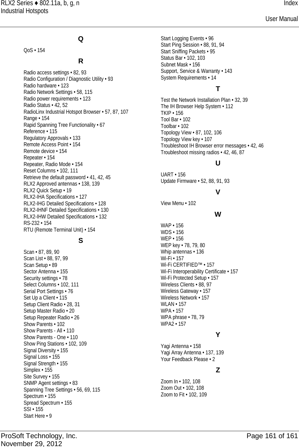 RLX2 Series ♦ 802.11a, b, g, n Index Industrial Hotspots    User Manual  Q QoS • 154 R Radio access settings • 82, 93 Radio Configuration / Diagnostic Utility • 93 Radio hardware • 123 Radio Network Settings • 58, 115 Radio power requirements • 123 Radio Status • 42, 52 RadioLinx Industrial Hotspot Browser • 57, 87, 107 Range • 154 Rapid Spanning Tree Functionality • 67 Reference • 115 Regulatory Approvals • 133 Remote Access Point • 154 Remote device • 154 Repeater • 154 Repeater, Radio Mode • 154 Reset Columns • 102, 111 Retrieve the default password • 41, 42, 45 RLX2 Approved antennas • 138, 139 RLX2 Quick Setup • 19 RLX2-IHA Specifications • 127 RLX2-IHG Detailed Specifications • 128 RLX2-IHNF Detailed Specifications • 130 RLX2-IHW Detailed Specifications • 132 RS-232 • 154 RTU (Remote Terminal Unit) • 154 S Scan • 87, 89, 90 Scan List • 88, 97, 99 Scan Setup • 89 Sector Antenna • 155 Security settings • 78 Select Columns • 102, 111 Serial Port Settings • 76 Set Up a Client • 115 Setup Client Radio • 28, 31 Setup Master Radio • 20 Setup Repeater Radio • 26 Show Parents • 102 Show Parents - All • 110 Show Parents - One • 110 Show Ping Stations • 102, 109 Signal Diversity • 155 Signal Loss • 155 Signal Strength • 155 Simplex • 155 Site Survey • 155 SNMP Agent settings • 83 Spanning Tree Settings • 56, 69, 115 Spectrum • 155 Spread Spectrum • 155 SSI • 155 Start Here • 9 Start Logging Events • 96 Start Ping Session • 88, 91, 94 Start Sniffing Packets • 95 Status Bar • 102, 103 Subnet Mask • 156 Support, Service &amp; Warranty • 143 System Requirements • 14 T Test the Network Installation Plan • 32, 39 The IH Browser Help System • 112 TKIP • 156 Tool Bar • 102 Toolbar • 102 Topology View • 87, 102, 106 Topology View key • 107 Troubleshoot IH Browser error messages • 42, 46 Troubleshoot missing radios • 42, 46, 87 U UART • 156 Update Firmware • 52, 88, 91, 93 V View Menu • 102 W WAP • 156 WDS • 156 WEP • 156 WEP key • 78, 79, 80 Whip antennas • 136 Wi-Fi • 157 Wi-Fi CERTIFIED™ • 157 Wi-Fi Interoperability Certificate • 157 Wi-Fi Protected Setup • 157 Wireless Clients • 88, 97 Wireless Gateway • 157 Wireless Network • 157 WLAN • 157 WPA • 157 WPA phrase • 78, 79 WPA2 • 157 Y Yagi Antenna • 158 Yagi Array Antenna • 137, 139 Your Feedback Please • 2 Z Zoom In • 102, 108 Zoom Out • 102, 108 Zoom to Fit • 102, 109    ProSoft Technology, Inc. Page 161 of 161 November 29, 2012  