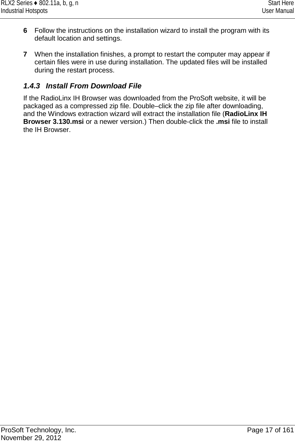 RLX2 Series ♦ 802.11a, b, g, n  Start Here Industrial Hotspots User Manual  6  Follow the instructions on the installation wizard to install the program with its default location and settings.  7  When the installation finishes, a prompt to restart the computer may appear if certain files were in use during installation. The updated files will be installed during the restart process. 1.4.3 Install From Download File If the RadioLinx IH Browser was downloaded from the ProSoft website, it will be packaged as a compressed zip file. Double–click the zip file after downloading, and the Windows extraction wizard will extract the installation file (RadioLinx IH Browser 3.130.msi or a newer version.) Then double-click the .msi file to install the IH Browser.   ProSoft Technology, Inc. Page 17 of 161 November 29, 2012  