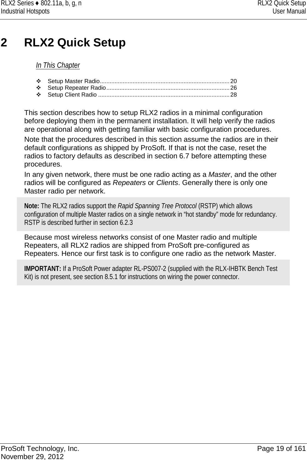 RLX2 Series ♦ 802.11a, b, g, n RLX2 Quick Setup Industrial Hotspots User Manual  2  RLX2 Quick Setup In This Chapter  Setup Master Radio ............................................................................... 20  Setup Repeater Radio ........................................................................... 26  Setup Client Radio ................................................................................ 28  This section describes how to setup RLX2 radios in a minimal configuration before deploying them in the permanent installation. It will help verify the radios are operational along with getting familiar with basic configuration procedures. Note that the procedures described in this section assume the radios are in their default configurations as shipped by ProSoft. If that is not the case, reset the radios to factory defaults as described in section 6.7 before attempting these procedures. In any given network, there must be one radio acting as a Master, and the other radios will be configured as Repeaters or Clients. Generally there is only one Master radio per network. Note: The RLX2 radios support the Rapid Spanning Tree Protocol (RSTP) which allows configuration of multiple Master radios on a single network in “hot standby” mode for redundancy. RSTP is described further in section 6.2.3 Because most wireless networks consist of one Master radio and multiple Repeaters, all RLX2 radios are shipped from ProSoft pre-configured as Repeaters. Hence our first task is to configure one radio as the network Master. IMPORTANT: If a ProSoft Power adapter RL-PS007-2 (supplied with the RLX-IHBTK Bench Test Kit) is not present, see section 8.5.1 for instructions on wiring the power connector.   ProSoft Technology, Inc. Page 19 of 161 November 29, 2012  