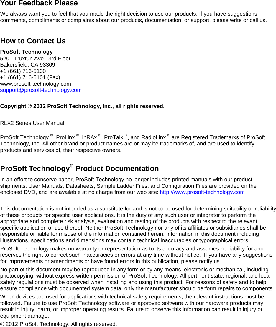  Your Feedback Please We always want you to feel that you made the right decision to use our products. If you have suggestions, comments, compliments or complaints about our products, documentation, or support, please write or call us.  How to Contact Us ProSoft Technology 5201 Truxtun Ave., 3rd Floor Bakersfield, CA 93309 +1 (661) 716-5100 +1 (661) 716-5101 (Fax) www.prosoft-technology.com support@prosoft-technology.com   Copyright © 2012 ProSoft Technology, Inc., all rights reserved.  RLX2 Series User Manual  ProSoft Technology ®, ProLinx ®, inRAx ®, ProTalk ®, and RadioLinx ® are Registered Trademarks of ProSoft Technology, Inc. All other brand or product names are or may be trademarks of, and are used to identify products and services of, their respective owners.  ProSoft Technology® Product Documentation In an effort to conserve paper, ProSoft Technology no longer includes printed manuals with our product shipments. User Manuals, Datasheets, Sample Ladder Files, and Configuration Files are provided on the enclosed DVD, and are available at no charge from our web site: http://www.prosoft-technology.com  This documentation is not intended as a substitute for and is not to be used for determining suitability or reliability of these products for specific user applications. It is the duty of any such user or integrator to perform the appropriate and complete risk analysis, evaluation and testing of the products with respect to the relevant specific application or use thereof. Neither ProSoft Technology nor any of its affiliates or subsidiaries shall be responsible or liable for misuse of the information contained herein. Information in this document including illustrations, specifications and dimensions may contain technical inaccuracies or typographical errors.   ProSoft Technology makes no warranty or representation as to its accuracy and assumes no liability for and reserves the right to correct such inaccuracies or errors at any time without notice.  If you have any suggestions for improvements or amendments or have found errors in this publication, please notify us. No part of this document may be reproduced in any form or by any means, electronic or mechanical, including photocopying, without express written permission of ProSoft Technology. All pertinent state, regional, and local safety regulations must be observed when installing and using this product. For reasons of safety and to help ensure compliance with documented system data, only the manufacturer should perform repairs to components.  When devices are used for applications with technical safety requirements, the relevant instructions must be followed. Failure to use ProSoft Technology software or approved software with our hardware products may result in injury, harm, or improper operating results. Failure to observe this information can result in injury or equipment damage. © 2012 ProSoft Technology. All rights reserved.   