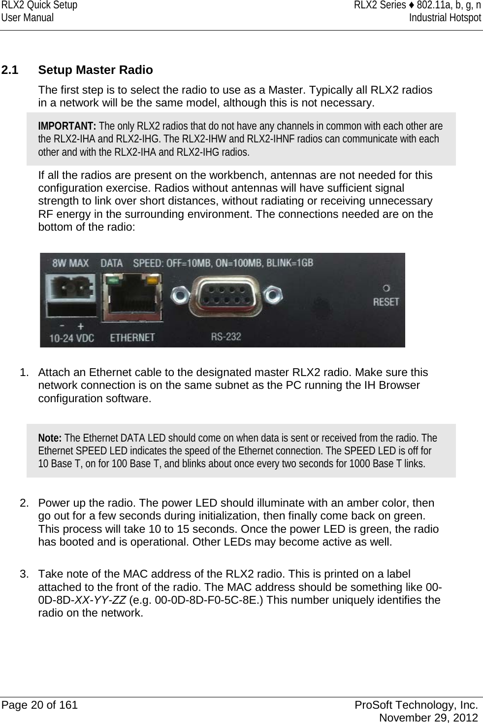 RLX2 Quick Setup RLX2 Series ♦ 802.11a, b, g, n User Manual Industrial Hotspot     2.1 Setup Master Radio The first step is to select the radio to use as a Master. Typically all RLX2 radios in a network will be the same model, although this is not necessary. IMPORTANT: The only RLX2 radios that do not have any channels in common with each other are the RLX2-IHA and RLX2-IHG. The RLX2-IHW and RLX2-IHNF radios can communicate with each other and with the RLX2-IHA and RLX2-IHG radios. If all the radios are present on the workbench, antennas are not needed for this configuration exercise. Radios without antennas will have sufficient signal strength to link over short distances, without radiating or receiving unnecessary RF energy in the surrounding environment. The connections needed are on the bottom of the radio:    1. Attach an Ethernet cable to the designated master RLX2 radio. Make sure this network connection is on the same subnet as the PC running the IH Browser configuration software.  Note: The Ethernet DATA LED should come on when data is sent or received from the radio. The Ethernet SPEED LED indicates the speed of the Ethernet connection. The SPEED LED is off for 10 Base T, on for 100 Base T, and blinks about once every two seconds for 1000 Base T links.  2. Power up the radio. The power LED should illuminate with an amber color, then go out for a few seconds during initialization, then finally come back on green. This process will take 10 to 15 seconds. Once the power LED is green, the radio has booted and is operational. Other LEDs may become active as well.  3. Take note of the MAC address of the RLX2 radio. This is printed on a label attached to the front of the radio. The MAC address should be something like 00-0D-8D-XX-YY-ZZ (e.g. 00-0D-8D-F0-5C-8E.) This number uniquely identifies the radio on the network.     Page 20 of 161 ProSoft Technology, Inc.  November 29, 2012  