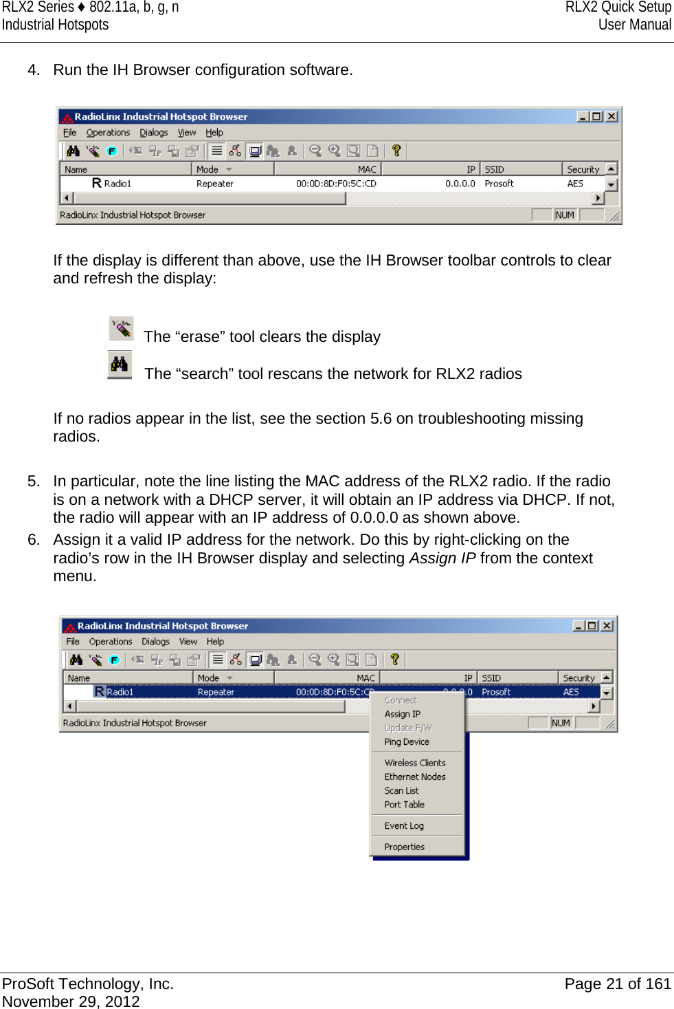 RLX2 Series ♦ 802.11a, b, g, n RLX2 Quick Setup Industrial Hotspots User Manual  4. Run the IH Browser configuration software.    If the display is different than above, use the IH Browser toolbar controls to clear and refresh the display:    The “erase” tool clears the display    The “search” tool rescans the network for RLX2 radios  If no radios appear in the list, see the section 5.6 on troubleshooting missing radios.  5. In particular, note the line listing the MAC address of the RLX2 radio. If the radio is on a network with a DHCP server, it will obtain an IP address via DHCP. If not, the radio will appear with an IP address of 0.0.0.0 as shown above.  6.  Assign it a valid IP address for the network. Do this by right-clicking on the radio’s row in the IH Browser display and selecting Assign IP from the context menu.        ProSoft Technology, Inc. Page 21 of 161 November 29, 2012  