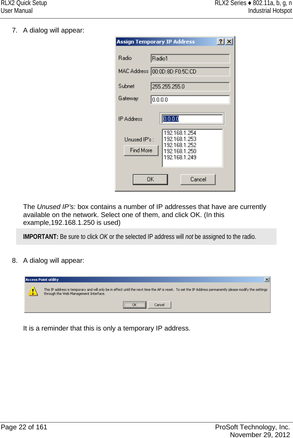 RLX2 Quick Setup RLX2 Series ♦ 802.11a, b, g, n User Manual Industrial Hotspot    7. A dialog will appear:   The Unused IP’s: box contains a number of IP addresses that have are currently available on the network. Select one of them, and click OK. (In this example,192.168.1.250 is used) IMPORTANT: Be sure to click OK or the selected IP address will not be assigned to the radio.  8. A dialog will appear:    It is a reminder that this is only a temporary IP address.          Page 22 of 161 ProSoft Technology, Inc.  November 29, 2012  