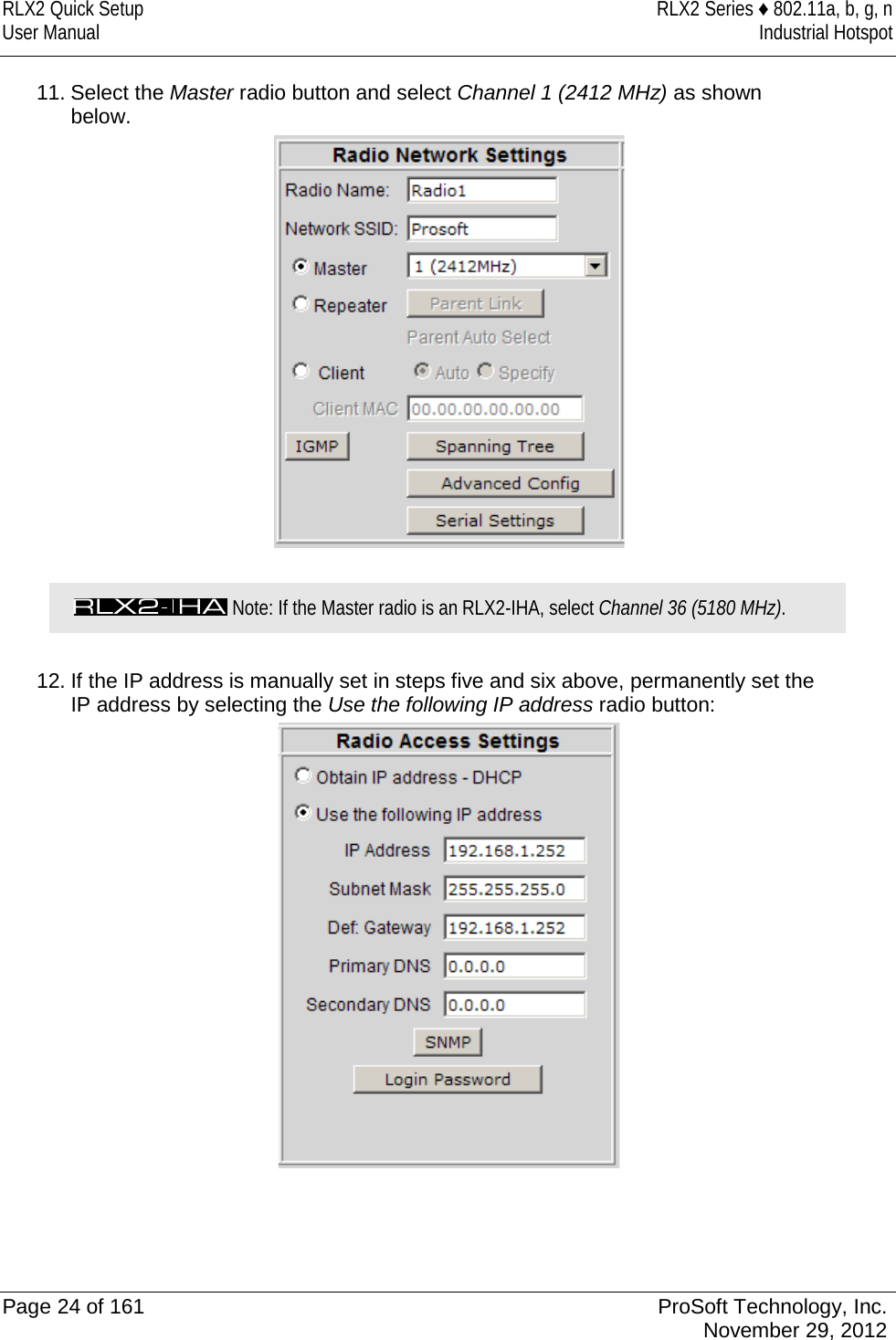 RLX2 Quick Setup RLX2 Series ♦ 802.11a, b, g, n User Manual Industrial Hotspot    11. Select the Master radio button and select Channel 1 (2412 MHz) as shown below.    Note: If the Master radio is an RLX2-IHA, select Channel 36 (5180 MHz).  12. If the IP address is manually set in steps five and six above, permanently set the IP address by selecting the Use the following IP address radio button:      Page 24 of 161 ProSoft Technology, Inc.  November 29, 2012  