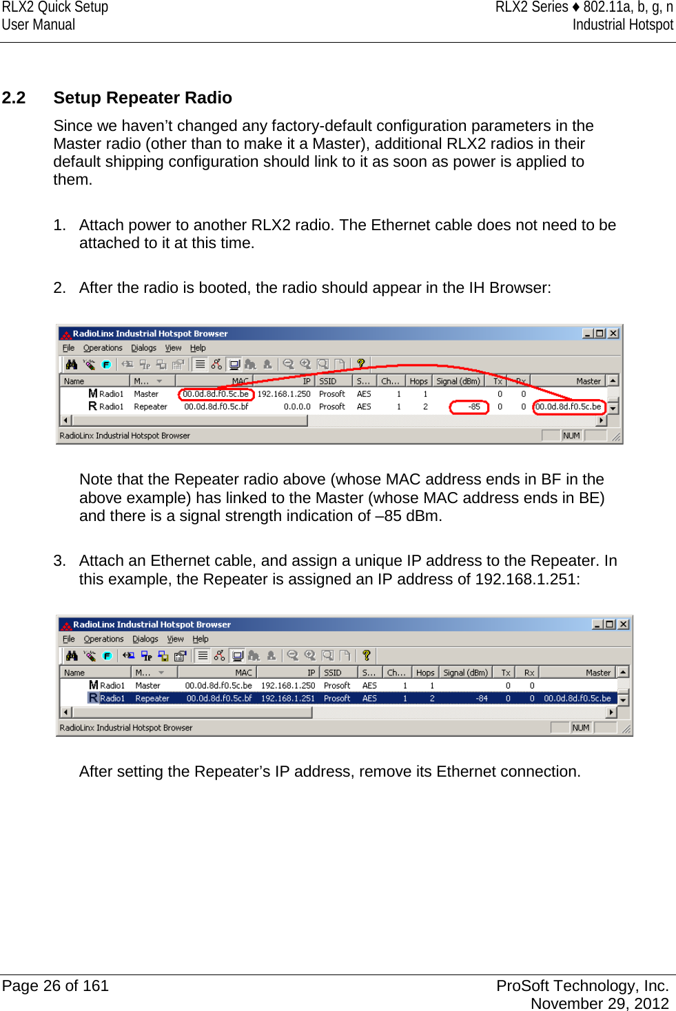 RLX2 Quick Setup RLX2 Series ♦ 802.11a, b, g, n User Manual Industrial Hotspot     2.2 Setup Repeater Radio Since we haven’t changed any factory-default configuration parameters in the Master radio (other than to make it a Master), additional RLX2 radios in their default shipping configuration should link to it as soon as power is applied to them.  1. Attach power to another RLX2 radio. The Ethernet cable does not need to be attached to it at this time.  2. After the radio is booted, the radio should appear in the IH Browser:    Note that the Repeater radio above (whose MAC address ends in BF in the above example) has linked to the Master (whose MAC address ends in BE) and there is a signal strength indication of –85 dBm.  3. Attach an Ethernet cable, and assign a unique IP address to the Repeater. In this example, the Repeater is assigned an IP address of 192.168.1.251:    After setting the Repeater’s IP address, remove its Ethernet connection.         Page 26 of 161 ProSoft Technology, Inc.  November 29, 2012  