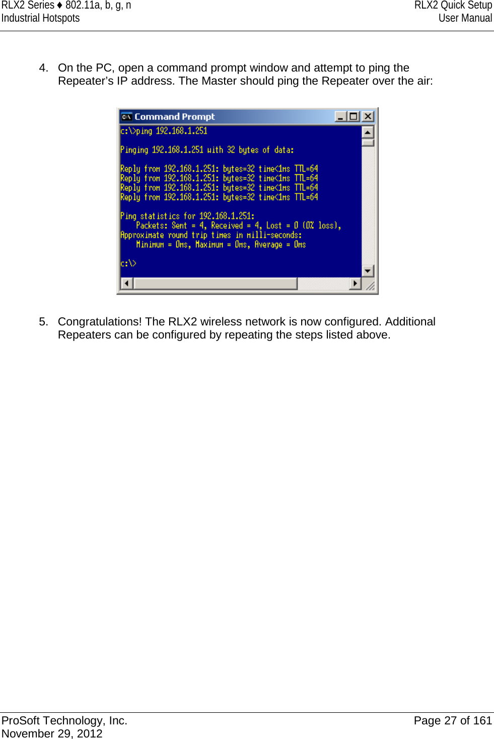 RLX2 Series ♦ 802.11a, b, g, n RLX2 Quick Setup Industrial Hotspots User Manual   4. On the PC, open a command prompt window and attempt to ping the Repeater’s IP address. The Master should ping the Repeater over the air:    5. Congratulations! The RLX2 wireless network is now configured. Additional Repeaters can be configured by repeating the steps listed above.  ProSoft Technology, Inc. Page 27 of 161 November 29, 2012  