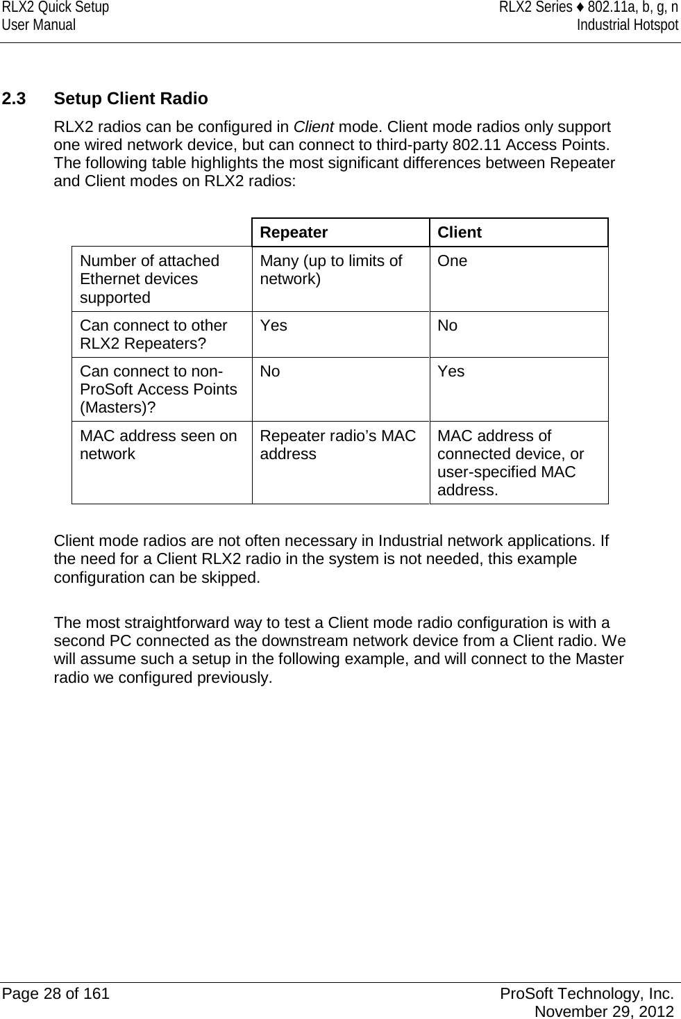 RLX2 Quick Setup RLX2 Series ♦ 802.11a, b, g, n User Manual Industrial Hotspot     2.3 Setup Client Radio RLX2 radios can be configured in Client mode. Client mode radios only support one wired network device, but can connect to third-party 802.11 Access Points. The following table highlights the most significant differences between Repeater and Client modes on RLX2 radios:   Repeater Client Number of attached Ethernet devices supported Many (up to limits of network) One Can connect to other RLX2 Repeaters? Yes No Can connect to non-ProSoft Access Points (Masters)? No Yes MAC address seen on network Repeater radio’s MAC address MAC address of connected device, or user-specified MAC address.  Client mode radios are not often necessary in Industrial network applications. If the need for a Client RLX2 radio in the system is not needed, this example configuration can be skipped.  The most straightforward way to test a Client mode radio configuration is with a second PC connected as the downstream network device from a Client radio. We will assume such a setup in the following example, and will connect to the Master radio we configured previously.             Page 28 of 161 ProSoft Technology, Inc.  November 29, 2012  