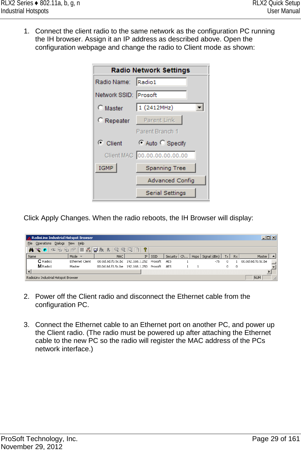 RLX2 Series ♦ 802.11a, b, g, n RLX2 Quick Setup Industrial Hotspots User Manual  1. Connect the client radio to the same network as the configuration PC running the IH browser. Assign it an IP address as described above. Open the configuration webpage and change the radio to Client mode as shown:    Click Apply Changes. When the radio reboots, the IH Browser will display:    2. Power off the Client radio and disconnect the Ethernet cable from the configuration PC.  3.  Connect the Ethernet cable to an Ethernet port on another PC, and power up the Client radio. (The radio must be powered up after attaching the Ethernet cable to the new PC so the radio will register the MAC address of the PCs network interface.)         ProSoft Technology, Inc. Page 29 of 161 November 29, 2012  