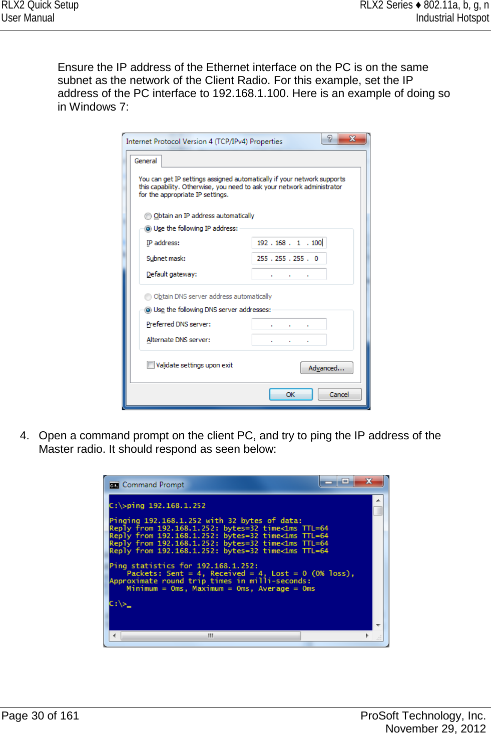 RLX2 Quick Setup RLX2 Series ♦ 802.11a, b, g, n User Manual Industrial Hotspot     Ensure the IP address of the Ethernet interface on the PC is on the same subnet as the network of the Client Radio. For this example, set the IP address of the PC interface to 192.168.1.100. Here is an example of doing so in Windows 7:    4. Open a command prompt on the client PC, and try to ping the IP address of the Master radio. It should respond as seen below:     Page 30 of 161 ProSoft Technology, Inc.  November 29, 2012  