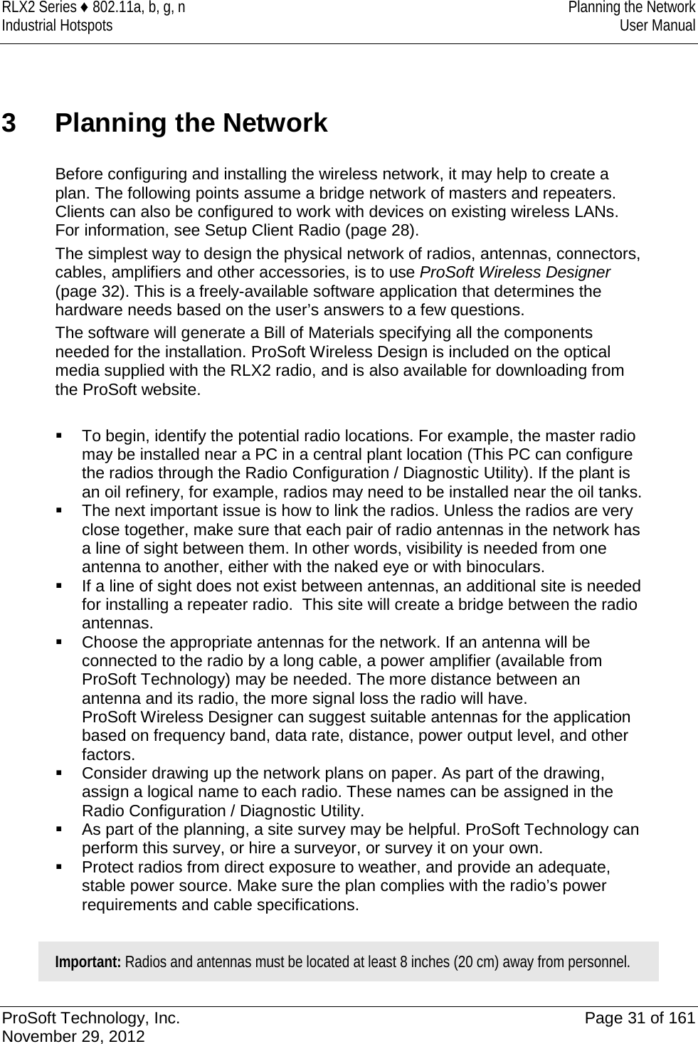 RLX2 Series ♦ 802.11a, b, g, n Planning the Network Industrial Hotspots User Manual  3  Planning the Network Before configuring and installing the wireless network, it may help to create a plan. The following points assume a bridge network of masters and repeaters. Clients can also be configured to work with devices on existing wireless LANs. For information, see Setup Client Radio (page 28). The simplest way to design the physical network of radios, antennas, connectors, cables, amplifiers and other accessories, is to use ProSoft Wireless Designer (page 32). This is a freely-available software application that determines the hardware needs based on the user’s answers to a few questions.   The software will generate a Bill of Materials specifying all the components needed for the installation. ProSoft Wireless Design is included on the optical media supplied with the RLX2 radio, and is also available for downloading from the ProSoft website.   To begin, identify the potential radio locations. For example, the master radio may be installed near a PC in a central plant location (This PC can configure the radios through the Radio Configuration / Diagnostic Utility). If the plant is an oil refinery, for example, radios may need to be installed near the oil tanks.  The next important issue is how to link the radios. Unless the radios are very close together, make sure that each pair of radio antennas in the network has a line of sight between them. In other words, visibility is needed from one antenna to another, either with the naked eye or with binoculars.  If a line of sight does not exist between antennas, an additional site is needed for installing a repeater radio.  This site will create a bridge between the radio antennas.  Choose the appropriate antennas for the network. If an antenna will be connected to the radio by a long cable, a power amplifier (available from ProSoft Technology) may be needed. The more distance between an antenna and its radio, the more signal loss the radio will have.  ProSoft Wireless Designer can suggest suitable antennas for the application based on frequency band, data rate, distance, power output level, and other factors.  Consider drawing up the network plans on paper. As part of the drawing, assign a logical name to each radio. These names can be assigned in the Radio Configuration / Diagnostic Utility.  As part of the planning, a site survey may be helpful. ProSoft Technology can perform this survey, or hire a surveyor, or survey it on your own.  Protect radios from direct exposure to weather, and provide an adequate, stable power source. Make sure the plan complies with the radio’s power requirements and cable specifications.  Important: Radios and antennas must be located at least 8 inches (20 cm) away from personnel.   ProSoft Technology, Inc. Page 31 of 161 November 29, 2012  