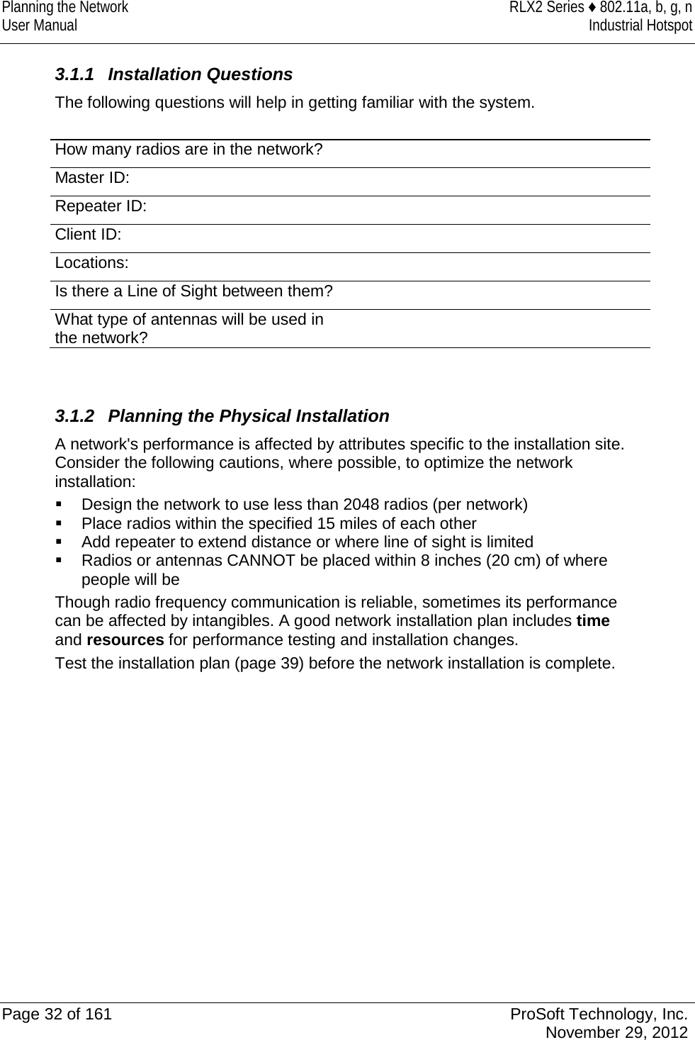 Planning the Network RLX2 Series ♦ 802.11a, b, g, n User Manual Industrial Hotspot     3.1.1 Installation Questions The following questions will help in getting familiar with the system.  How many radios are in the network?  Master ID:  Repeater ID:  Client ID:  Locations:  Is there a Line of Sight between them?  What type of antennas will be used in the network?     3.1.2 Planning the Physical Installation A network&apos;s performance is affected by attributes specific to the installation site. Consider the following cautions, where possible, to optimize the network installation:  Design the network to use less than 2048 radios (per network)  Place radios within the specified 15 miles of each other  Add repeater to extend distance or where line of sight is limited  Radios or antennas CANNOT be placed within 8 inches (20 cm) of where people will be Though radio frequency communication is reliable, sometimes its performance can be affected by intangibles. A good network installation plan includes time and resources for performance testing and installation changes. Test the installation plan (page 39) before the network installation is complete.            Page 32 of 161 ProSoft Technology, Inc.  November 29, 2012  