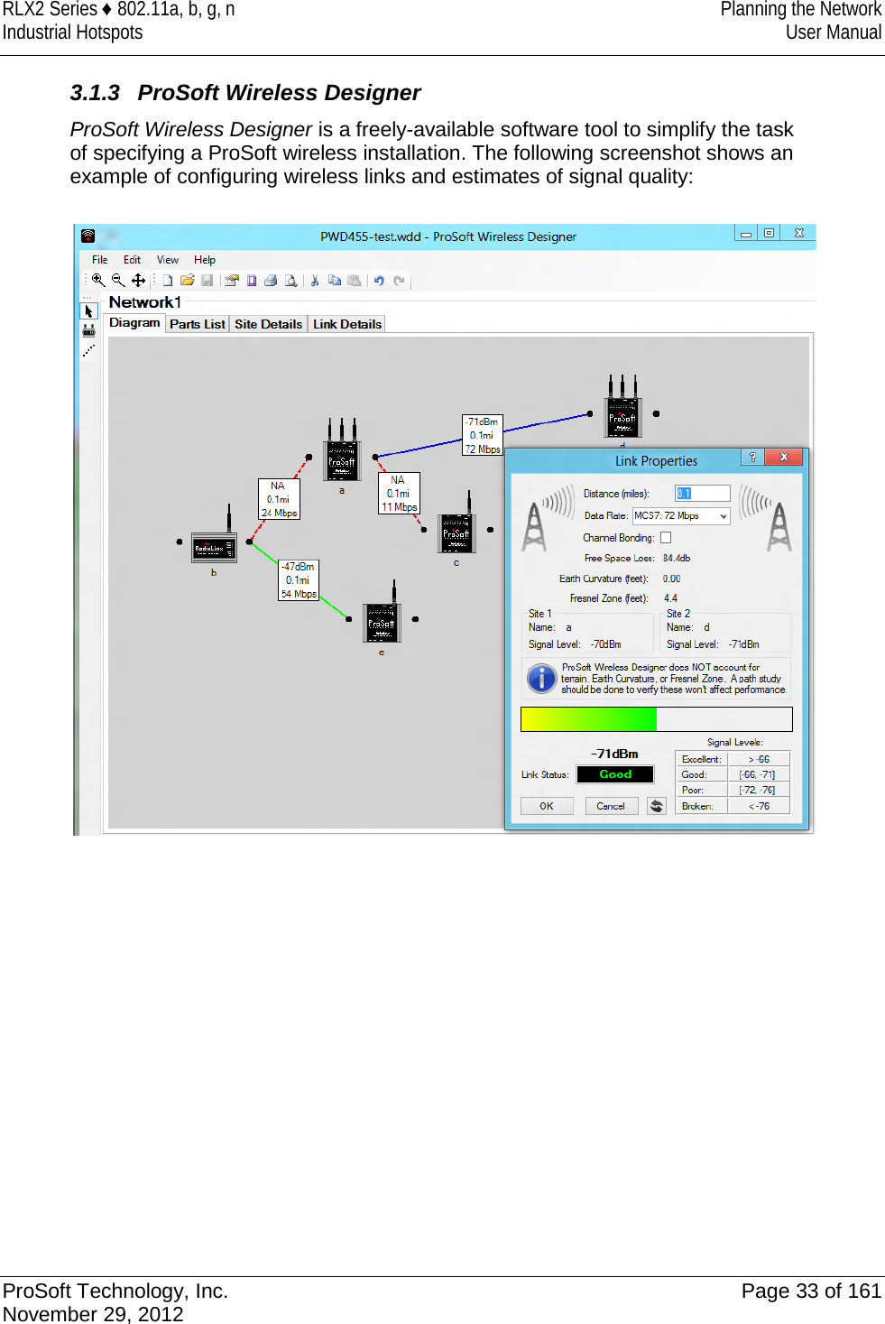 RLX2 Series ♦ 802.11a, b, g, n Planning the Network Industrial Hotspots User Manual  3.1.3 ProSoft Wireless Designer ProSoft Wireless Designer is a freely-available software tool to simplify the task of specifying a ProSoft wireless installation. The following screenshot shows an example of configuring wireless links and estimates of signal quality:                 ProSoft Technology, Inc. Page 33 of 161 November 29, 2012  