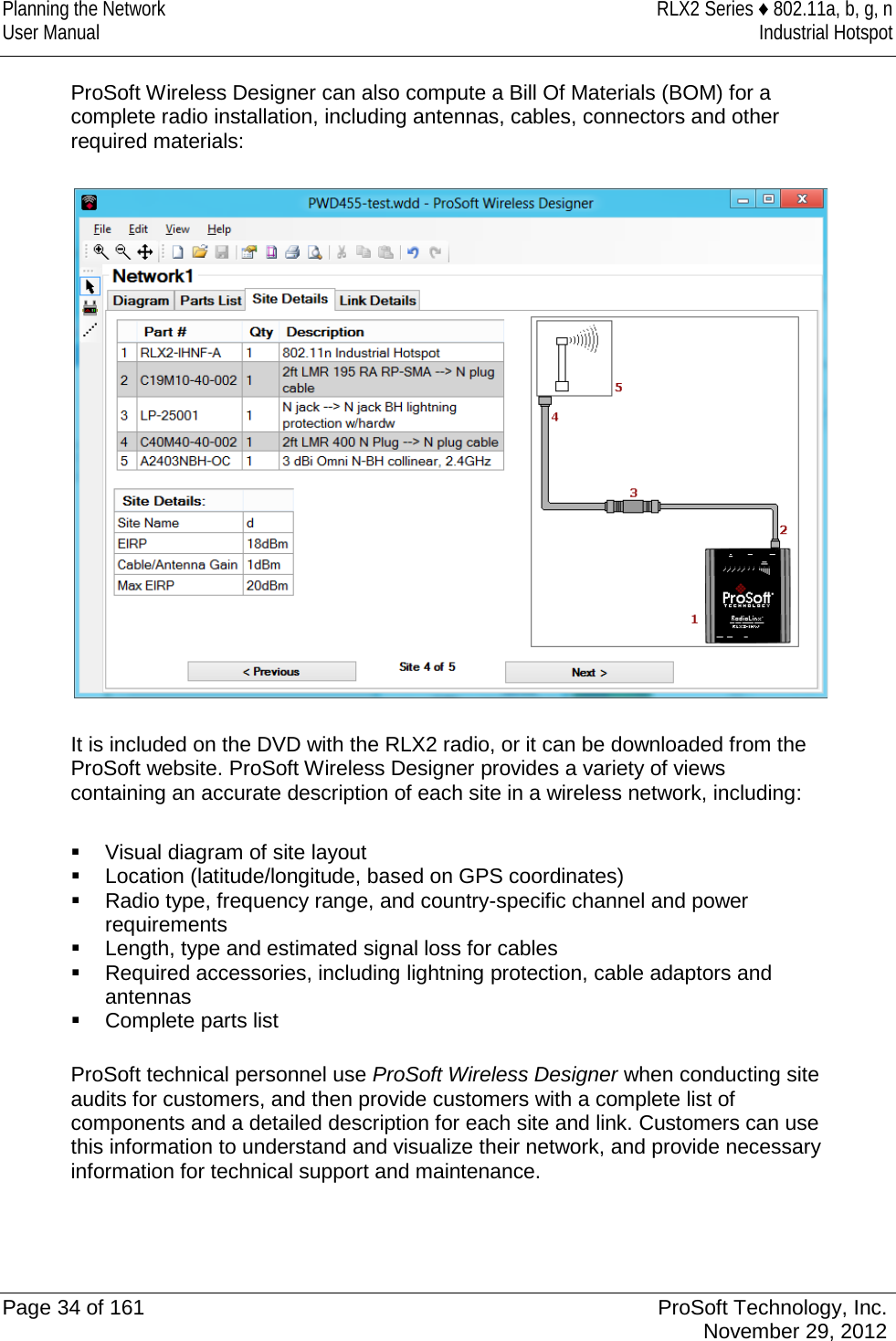 Planning the Network RLX2 Series ♦ 802.11a, b, g, n User Manual Industrial Hotspot    ProSoft Wireless Designer can also compute a Bill Of Materials (BOM) for a complete radio installation, including antennas, cables, connectors and other required materials:    It is included on the DVD with the RLX2 radio, or it can be downloaded from the ProSoft website. ProSoft Wireless Designer provides a variety of views containing an accurate description of each site in a wireless network, including:    Visual diagram of site layout  Location (latitude/longitude, based on GPS coordinates)  Radio type, frequency range, and country-specific channel and power requirements  Length, type and estimated signal loss for cables  Required accessories, including lightning protection, cable adaptors and antennas  Complete parts list  ProSoft technical personnel use ProSoft Wireless Designer when conducting site audits for customers, and then provide customers with a complete list of components and a detailed description for each site and link. Customers can use this information to understand and visualize their network, and provide necessary information for technical support and maintenance.   Page 34 of 161 ProSoft Technology, Inc.  November 29, 2012  