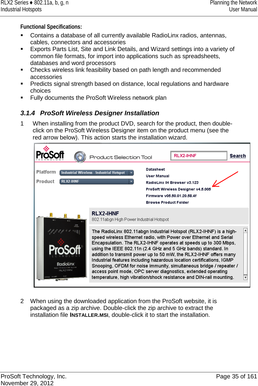 RLX2 Series ♦ 802.11a, b, g, n Planning the Network Industrial Hotspots User Manual  Functional Specifications:  Contains a database of all currently available RadioLinx radios, antennas, cables, connectors and accessories  Exports Parts List, Site and Link Details, and Wizard settings into a variety of common file formats, for import into applications such as spreadsheets, databases and word processors  Checks wireless link feasibility based on path length and recommended accessories  Predicts signal strength based on distance, local regulations and hardware choices   Fully documents the ProSoft Wireless network plan  3.1.4 ProSoft Wireless Designer Installation 1  When installing from the product DVD, search for the product, then double-click on the ProSoft Wireless Designer item on the product menu (see the red arrow below). This action starts the installation wizard.   2  When using the downloaded application from the ProSoft website, it is packaged as a zip archive. Double-click the zip archive to extract the installation file INSTALLER.MSI, double-click it to start the installation.       ProSoft Technology, Inc. Page 35 of 161 November 29, 2012  