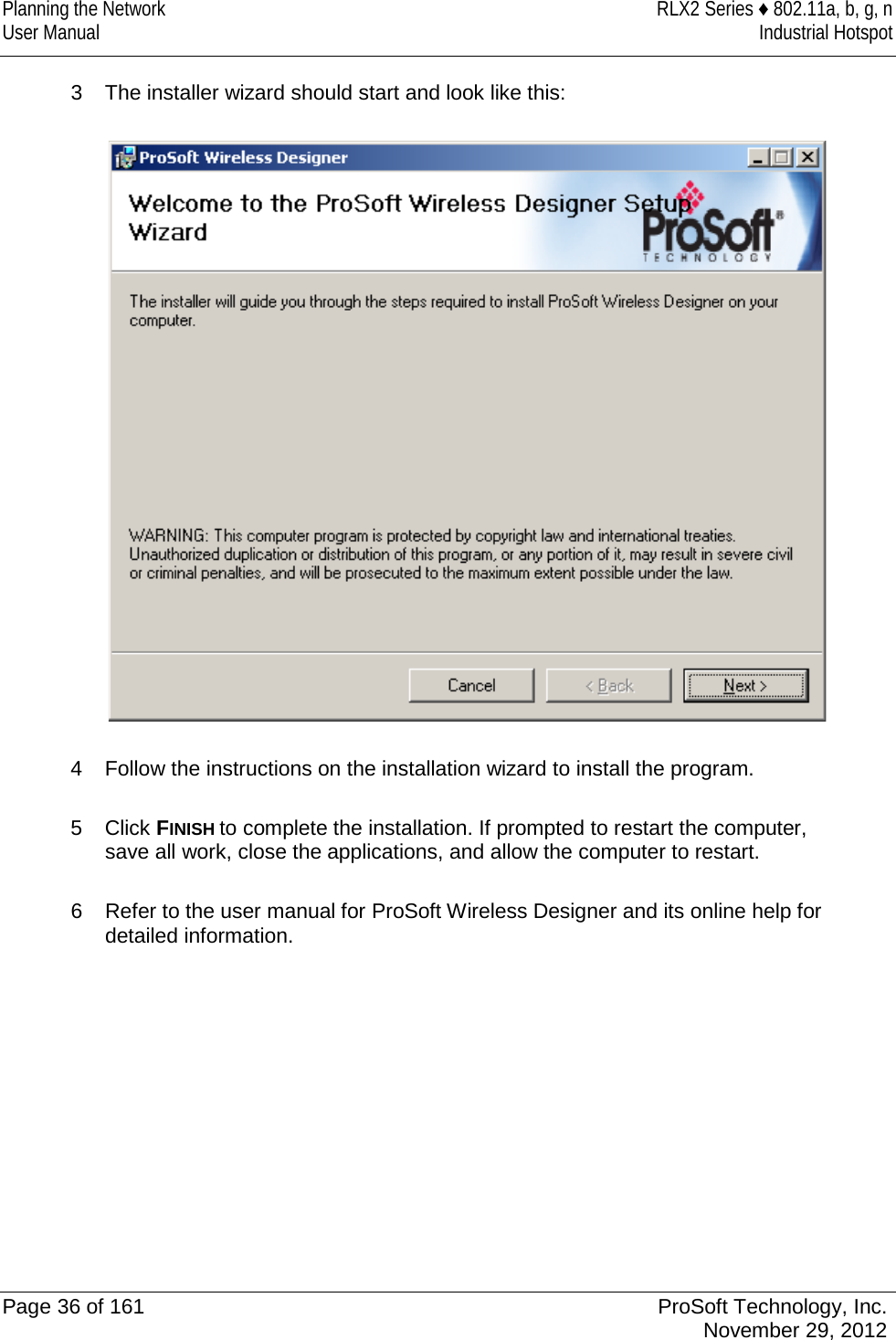 Planning the Network RLX2 Series ♦ 802.11a, b, g, n User Manual Industrial Hotspot    3  The installer wizard should start and look like this:    4  Follow the instructions on the installation wizard to install the program.  5  Click FINISH to complete the installation. If prompted to restart the computer, save all work, close the applications, and allow the computer to restart.  6  Refer to the user manual for ProSoft Wireless Designer and its online help for detailed information.   Page 36 of 161 ProSoft Technology, Inc.  November 29, 2012  