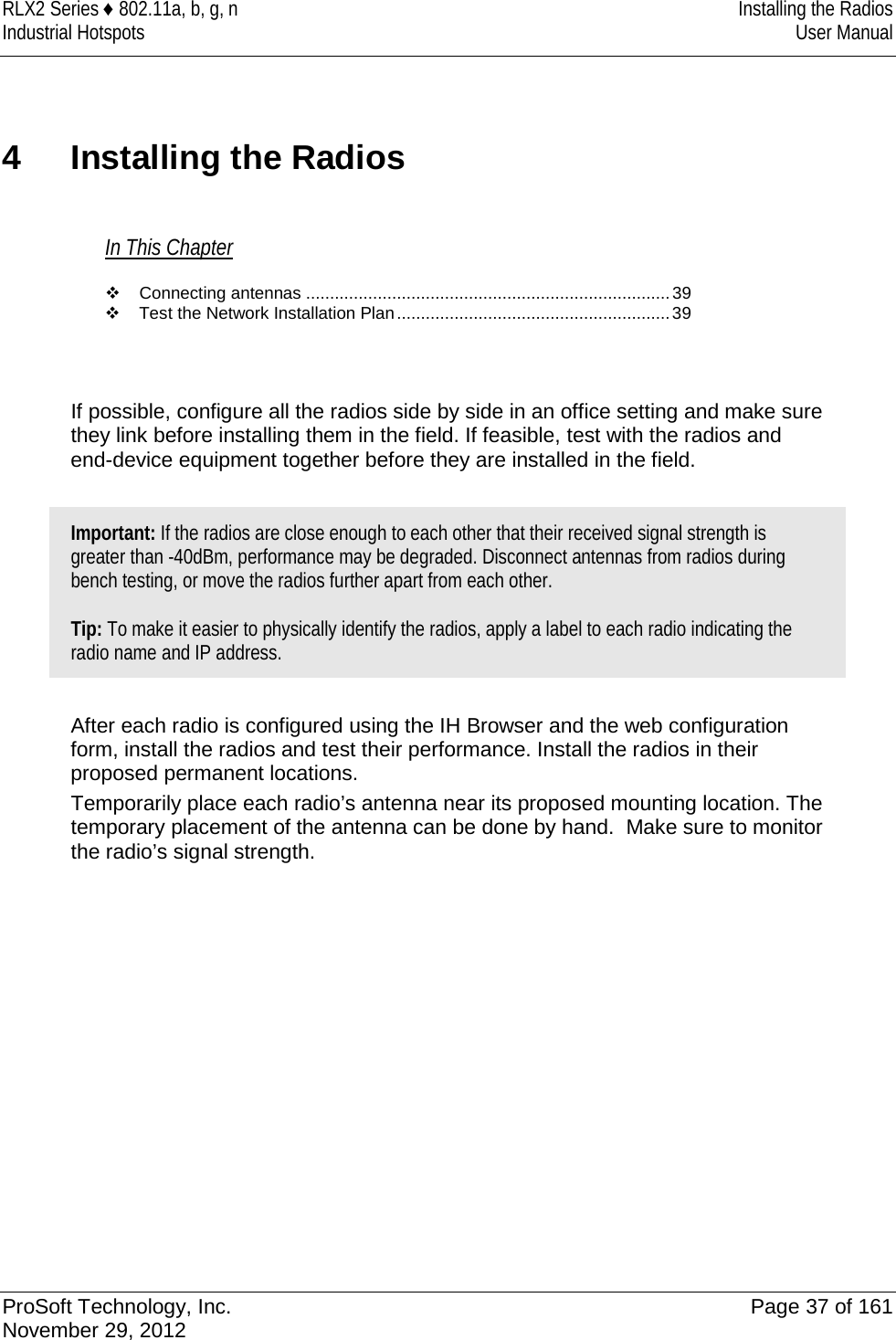 RLX2 Series ♦ 802.11a, b, g, n Installing the Radios Industrial Hotspots User Manual  4  Installing the Radios In This Chapter  Connecting antennas ............................................................................ 39  Test the Network Installation Plan ......................................................... 39   If possible, configure all the radios side by side in an office setting and make sure they link before installing them in the field. If feasible, test with the radios and end-device equipment together before they are installed in the field.  Important: If the radios are close enough to each other that their received signal strength is greater than -40dBm, performance may be degraded. Disconnect antennas from radios during bench testing, or move the radios further apart from each other.  Tip: To make it easier to physically identify the radios, apply a label to each radio indicating the radio name and IP address.   After each radio is configured using the IH Browser and the web configuration form, install the radios and test their performance. Install the radios in their proposed permanent locations.  Temporarily place each radio’s antenna near its proposed mounting location. The temporary placement of the antenna can be done by hand.  Make sure to monitor the radio’s signal strength.    ProSoft Technology, Inc. Page 37 of 161 November 29, 2012  