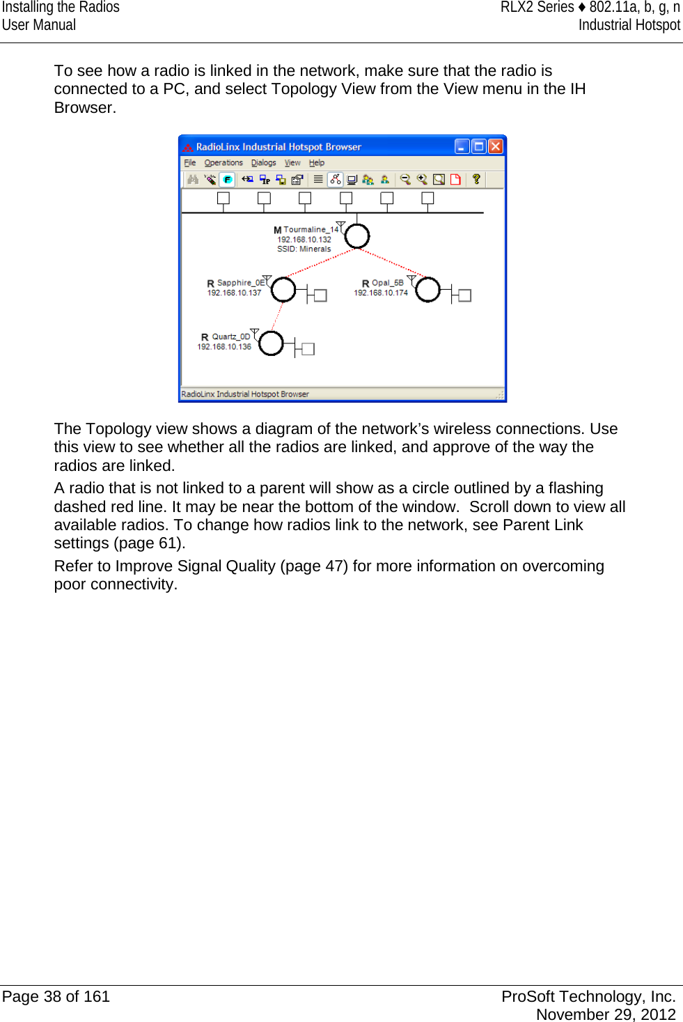 Installing the Radios RLX2 Series ♦ 802.11a, b, g, n User Manual Industrial Hotspot    To see how a radio is linked in the network, make sure that the radio is connected to a PC, and select Topology View from the View menu in the IH Browser.   The Topology view shows a diagram of the network’s wireless connections. Use this view to see whether all the radios are linked, and approve of the way the radios are linked.  A radio that is not linked to a parent will show as a circle outlined by a flashing dashed red line. It may be near the bottom of the window.  Scroll down to view all available radios. To change how radios link to the network, see Parent Link settings (page 61). Refer to Improve Signal Quality (page 47) for more information on overcoming poor connectivity.     Page 38 of 161 ProSoft Technology, Inc.  November 29, 2012  
