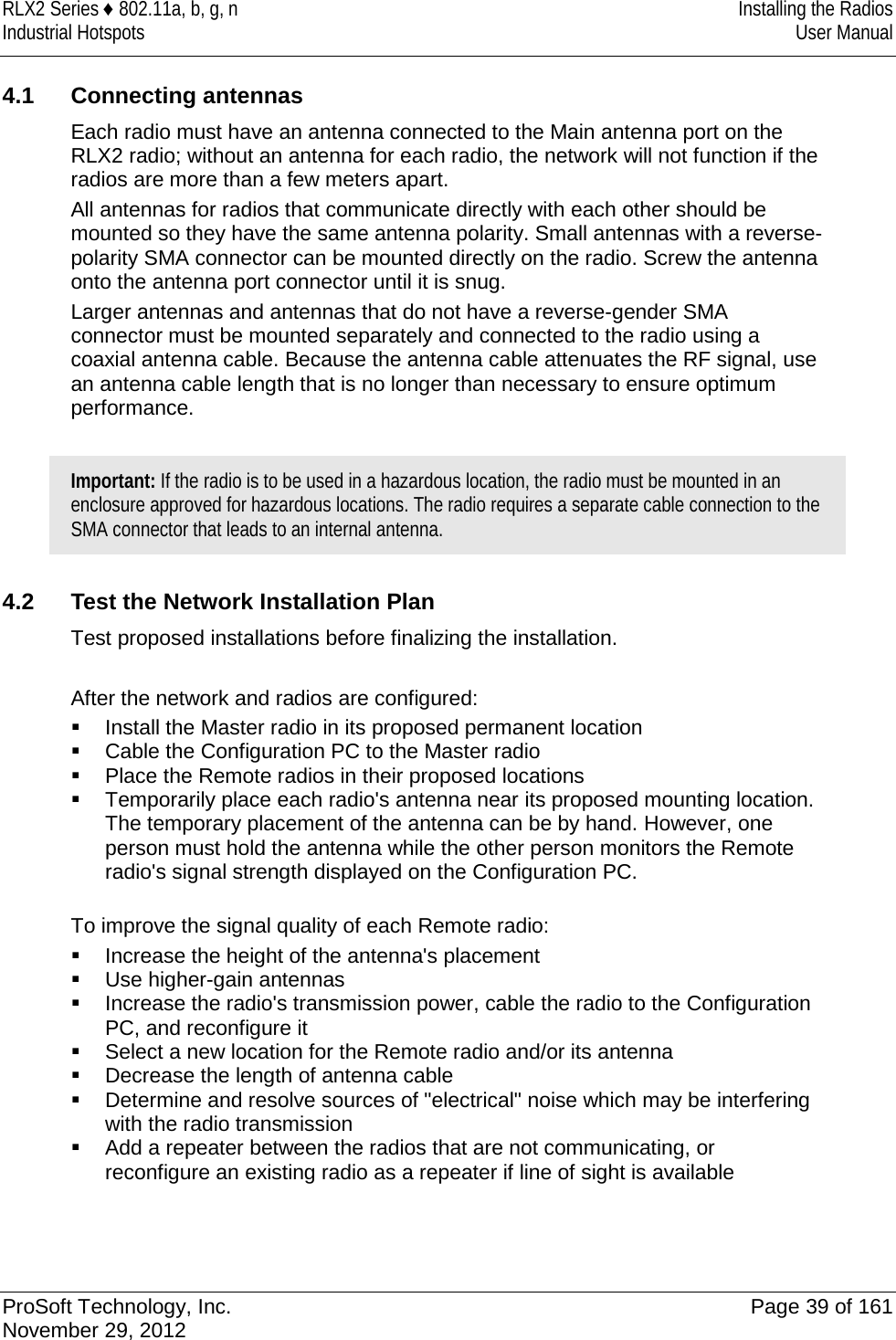 RLX2 Series ♦ 802.11a, b, g, n Installing the Radios Industrial Hotspots User Manual   4.1 Connecting antennas Each radio must have an antenna connected to the Main antenna port on the RLX2 radio; without an antenna for each radio, the network will not function if the radios are more than a few meters apart. All antennas for radios that communicate directly with each other should be mounted so they have the same antenna polarity. Small antennas with a reverse-polarity SMA connector can be mounted directly on the radio. Screw the antenna onto the antenna port connector until it is snug. Larger antennas and antennas that do not have a reverse-gender SMA connector must be mounted separately and connected to the radio using a coaxial antenna cable. Because the antenna cable attenuates the RF signal, use an antenna cable length that is no longer than necessary to ensure optimum performance.  Important: If the radio is to be used in a hazardous location, the radio must be mounted in an enclosure approved for hazardous locations. The radio requires a separate cable connection to the SMA connector that leads to an internal antenna. 4.2 Test the Network Installation Plan Test proposed installations before finalizing the installation.  After the network and radios are configured:   Install the Master radio in its proposed permanent location   Cable the Configuration PC to the Master radio   Place the Remote radios in their proposed locations   Temporarily place each radio&apos;s antenna near its proposed mounting location. The temporary placement of the antenna can be by hand. However, one person must hold the antenna while the other person monitors the Remote radio&apos;s signal strength displayed on the Configuration PC.  To improve the signal quality of each Remote radio:   Increase the height of the antenna&apos;s placement   Use higher-gain antennas   Increase the radio&apos;s transmission power, cable the radio to the Configuration PC, and reconfigure it   Select a new location for the Remote radio and/or its antenna   Decrease the length of antenna cable   Determine and resolve sources of &quot;electrical&quot; noise which may be interfering with the radio transmission   Add a repeater between the radios that are not communicating, or reconfigure an existing radio as a repeater if line of sight is available   ProSoft Technology, Inc. Page 39 of 161 November 29, 2012  
