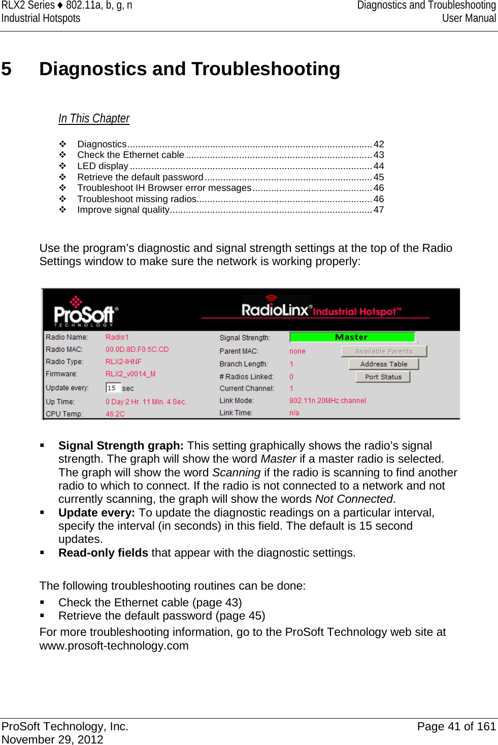 RLX2 Series ♦ 802.11a, b, g, n Diagnostics and Troubleshooting Industrial Hotspots User Manual  5  Diagnostics and Troubleshooting In This Chapter  Diagnostics ............................................................................................ 42  Check the Ethernet cable ...................................................................... 43  LED display ........................................................................................... 44  Retrieve the default password ............................................................... 45  Troubleshoot IH Browser error messages ............................................. 46  Troubleshoot missing radios .................................................................. 46  Improve signal quality ............................................................................ 47  Use the program’s diagnostic and signal strength settings at the top of the Radio Settings window to make sure the network is working properly:     Signal Strength graph: This setting graphically shows the radio’s signal strength. The graph will show the word Master if a master radio is selected. The graph will show the word Scanning if the radio is scanning to find another radio to which to connect. If the radio is not connected to a network and not currently scanning, the graph will show the words Not Connected.  Update every: To update the diagnostic readings on a particular interval, specify the interval (in seconds) in this field. The default is 15 second updates.  Read-only fields that appear with the diagnostic settings.  The following troubleshooting routines can be done:  Check the Ethernet cable (page 43)  Retrieve the default password (page 45) For more troubleshooting information, go to the ProSoft Technology web site at www.prosoft-technology.com    ProSoft Technology, Inc. Page 41 of 161 November 29, 2012  