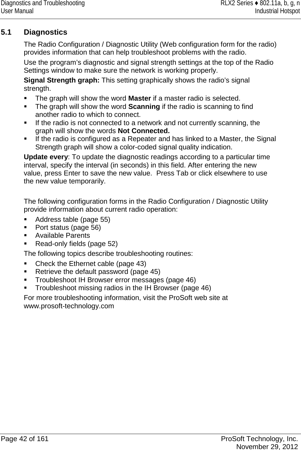 Diagnostics and Troubleshooting RLX2 Series ♦ 802.11a, b, g, n User Manual Industrial Hotspot     5.1  Diagnostics The Radio Configuration / Diagnostic Utility (Web configuration form for the radio) provides information that can help troubleshoot problems with the radio. Use the program’s diagnostic and signal strength settings at the top of the Radio Settings window to make sure the network is working properly. Signal Strength graph: This setting graphically shows the radio’s signal strength.   The graph will show the word Master if a master radio is selected.   The graph will show the word Scanning if the radio is scanning to find another radio to which to connect.   If the radio is not connected to a network and not currently scanning, the graph will show the words Not Connected.  If the radio is configured as a Repeater and has linked to a Master, the Signal Strength graph will show a color-coded signal quality indication. Update every: To update the diagnostic readings according to a particular time interval, specify the interval (in seconds) in this field. After entering the new value, press Enter to save the new value.  Press Tab or click elsewhere to use the new value temporarily.  The following configuration forms in the Radio Configuration / Diagnostic Utility provide information about current radio operation:  Address table (page 55)  Port status (page 56)  Available Parents  Read-only fields (page 52)  The following topics describe troubleshooting routines:  Check the Ethernet cable (page 43)  Retrieve the default password (page 45)  Troubleshoot IH Browser error messages (page 46)  Troubleshoot missing radios in the IH Browser (page 46) For more troubleshooting information, visit the ProSoft web site at www.prosoft-technology.com   Page 42 of 161 ProSoft Technology, Inc.  November 29, 2012  