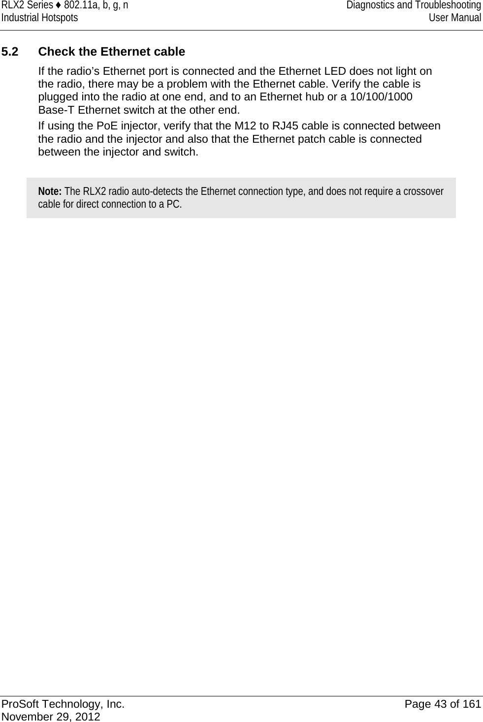 RLX2 Series ♦ 802.11a, b, g, n Diagnostics and Troubleshooting Industrial Hotspots User Manual   5.2 Check the Ethernet cable If the radio’s Ethernet port is connected and the Ethernet LED does not light on the radio, there may be a problem with the Ethernet cable. Verify the cable is plugged into the radio at one end, and to an Ethernet hub or a 10/100/1000 Base-T Ethernet switch at the other end.  If using the PoE injector, verify that the M12 to RJ45 cable is connected between the radio and the injector and also that the Ethernet patch cable is connected between the injector and switch.  Note: The RLX2 radio auto-detects the Ethernet connection type, and does not require a crossover cable for direct connection to a PC.    ProSoft Technology, Inc. Page 43 of 161 November 29, 2012  