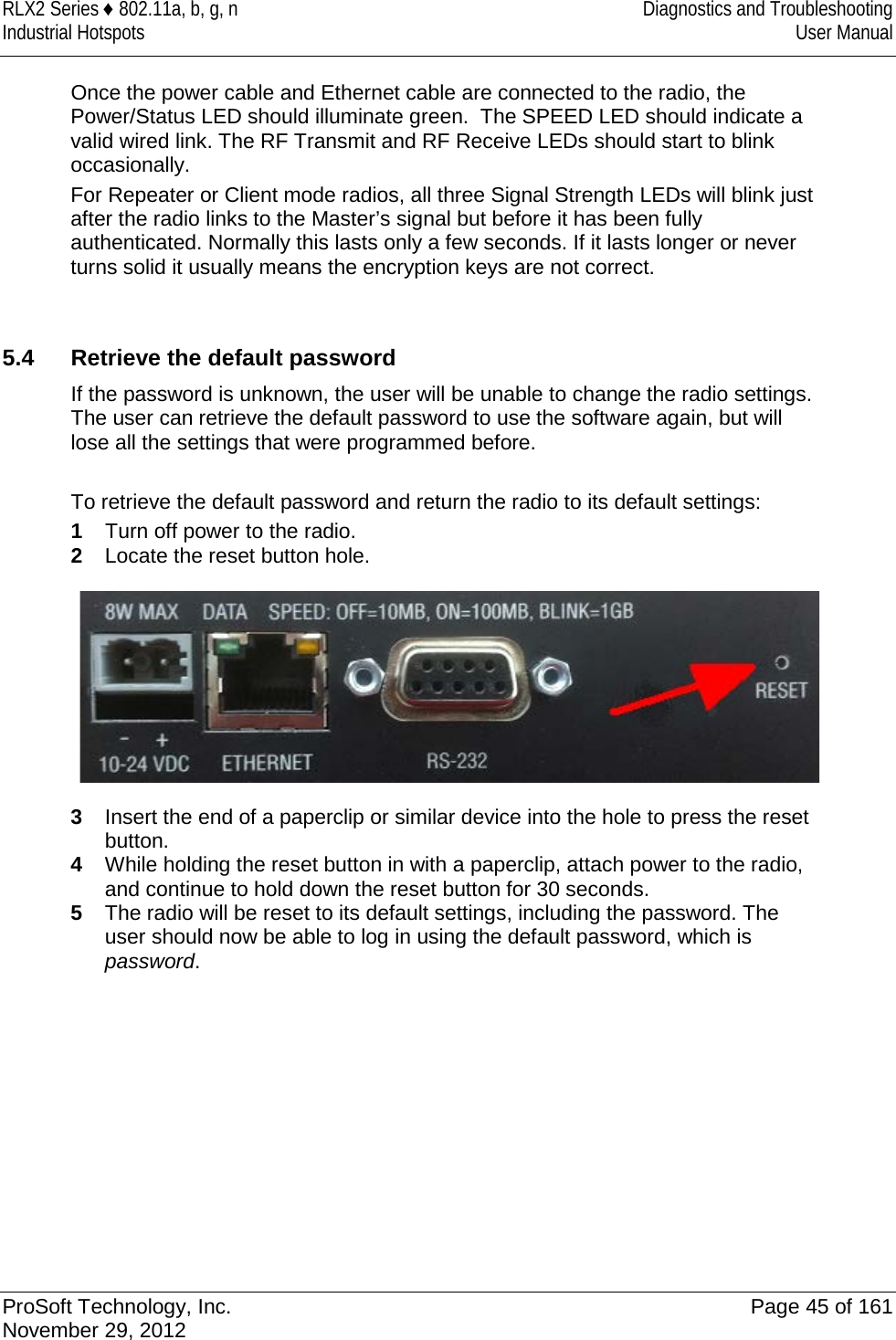 RLX2 Series ♦ 802.11a, b, g, n  Diagnostics and Troubleshooting Industrial Hotspots User Manual  Once the power cable and Ethernet cable are connected to the radio, the Power/Status LED should illuminate green.  The SPEED LED should indicate a valid wired link. The RF Transmit and RF Receive LEDs should start to blink occasionally. For Repeater or Client mode radios, all three Signal Strength LEDs will blink just after the radio links to the Master’s signal but before it has been fully authenticated. Normally this lasts only a few seconds. If it lasts longer or never turns solid it usually means the encryption keys are not correct.   5.4  Retrieve the default password If the password is unknown, the user will be unable to change the radio settings. The user can retrieve the default password to use the software again, but will lose all the settings that were programmed before.   To retrieve the default password and return the radio to its default settings: 1  Turn off power to the radio. 2  Locate the reset button hole.  3  Insert the end of a paperclip or similar device into the hole to press the reset button. 4  While holding the reset button in with a paperclip, attach power to the radio, and continue to hold down the reset button for 30 seconds. 5  The radio will be reset to its default settings, including the password. The user should now be able to log in using the default password, which is password.   ProSoft Technology, Inc. Page 45 of 161 November 29, 2012  