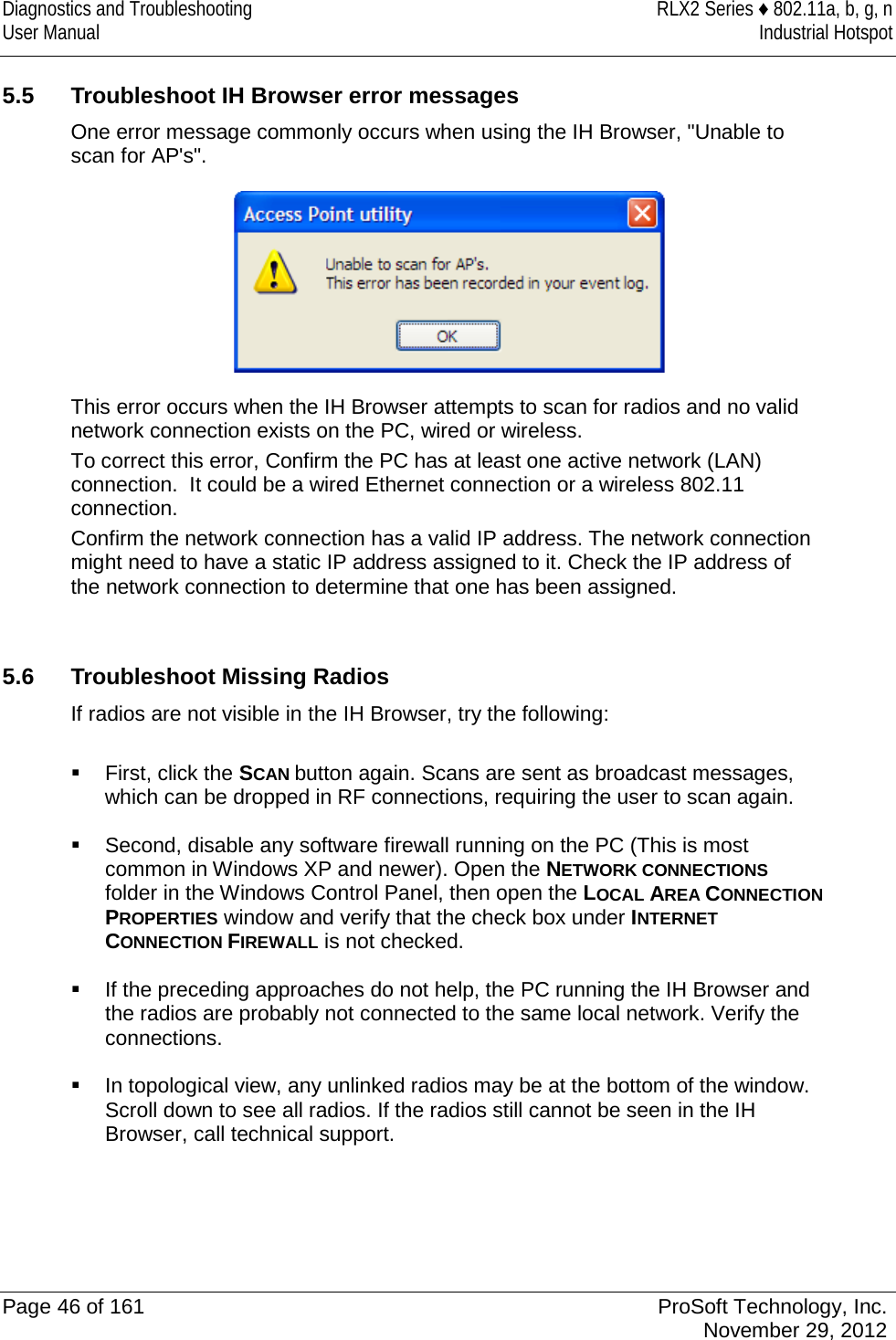 Diagnostics and Troubleshooting RLX2 Series ♦ 802.11a, b, g, n User Manual Industrial Hotspot     5.5 Troubleshoot IH Browser error messages One error message commonly occurs when using the IH Browser, &quot;Unable to scan for AP&apos;s&quot;.   This error occurs when the IH Browser attempts to scan for radios and no valid network connection exists on the PC, wired or wireless.  To correct this error, Confirm the PC has at least one active network (LAN) connection.  It could be a wired Ethernet connection or a wireless 802.11 connection.  Confirm the network connection has a valid IP address. The network connection might need to have a static IP address assigned to it. Check the IP address of the network connection to determine that one has been assigned.   5.6 Troubleshoot Missing Radios If radios are not visible in the IH Browser, try the following:   First, click the SCAN button again. Scans are sent as broadcast messages, which can be dropped in RF connections, requiring the user to scan again.   Second, disable any software firewall running on the PC (This is most common in Windows XP and newer). Open the NETWORK CONNECTIONS folder in the Windows Control Panel, then open the LOCAL AREA CONNECTION PROPERTIES window and verify that the check box under INTERNET CONNECTION FIREWALL is not checked.   If the preceding approaches do not help, the PC running the IH Browser and the radios are probably not connected to the same local network. Verify the connections.   In topological view, any unlinked radios may be at the bottom of the window. Scroll down to see all radios. If the radios still cannot be seen in the IH Browser, call technical support.    Page 46 of 161 ProSoft Technology, Inc.  November 29, 2012  