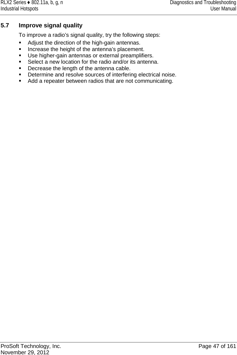 RLX2 Series ♦ 802.11a, b, g, n  Diagnostics and Troubleshooting Industrial Hotspots User Manual   5.7 Improve signal quality To improve a radio’s signal quality, try the following steps:  Adjust the direction of the high-gain antennas.  Increase the height of the antenna’s placement.  Use higher-gain antennas or external preamplifiers.  Select a new location for the radio and/or its antenna.  Decrease the length of the antenna cable.  Determine and resolve sources of interfering electrical noise.  Add a repeater between radios that are not communicating.   ProSoft Technology, Inc. Page 47 of 161 November 29, 2012  