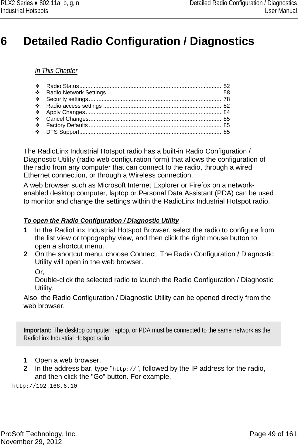 RLX2 Series ♦ 802.11a, b, g, n Detailed Radio Configuration / Diagnostics Industrial Hotspots User Manual  6  Detailed Radio Configuration / Diagnostics In This Chapter  Radio Status .......................................................................................... 52  Radio Network Settings ......................................................................... 58  Security settings .................................................................................... 78  Radio access settings ........................................................................... 82  Apply Changes ...................................................................................... 84  Cancel Changes .................................................................................... 85  Factory Defaults .................................................................................... 85  DFS Support .......................................................................................... 85  The RadioLinx Industrial Hotspot radio has a built-in Radio Configuration / Diagnostic Utility (radio web configuration form) that allows the configuration of the radio from any computer that can connect to the radio, through a wired Ethernet connection, or through a Wireless connection.  A web browser such as Microsoft Internet Explorer or Firefox on a network-enabled desktop computer, laptop or Personal Data Assistant (PDA) can be used to monitor and change the settings within the RadioLinx Industrial Hotspot radio.   To open the Radio Configuration / Diagnostic Utility 1  In the RadioLinx Industrial Hotspot Browser, select the radio to configure from the list view or topography view, and then click the right mouse button to open a shortcut menu.  2  On the shortcut menu, choose Connect. The Radio Configuration / Diagnostic Utility will open in the web browser. Or,  Double-click the selected radio to launch the Radio Configuration / Diagnostic Utility. Also, the Radio Configuration / Diagnostic Utility can be opened directly from the web browser.  Important: The desktop computer, laptop, or PDA must be connected to the same network as the RadioLinx Industrial Hotspot radio.  1  Open a web browser. 2  In the address bar, type &quot;http://&quot;, followed by the IP address for the radio, and then click the &quot;Go&quot; button. For example, http://192.168.6.10  ProSoft Technology, Inc. Page 49 of 161 November 29, 2012  