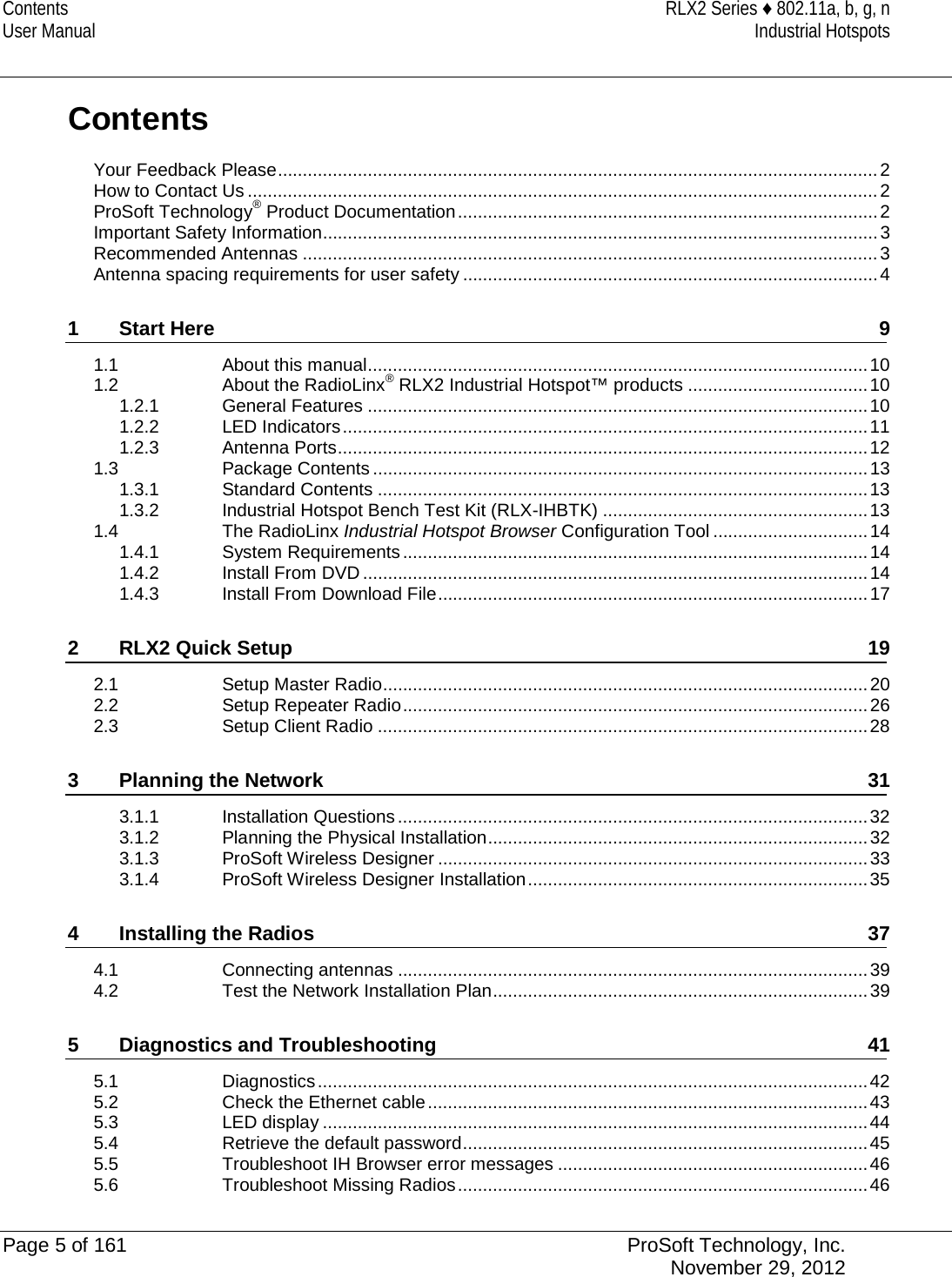 Contents RLX2 Series ♦ 802.11a, b, g, n User Manual Industrial Hotspots   Contents Your Feedback Please ........................................................................................................................ 2 How to Contact Us .............................................................................................................................. 2 ProSoft Technology® Product Documentation .................................................................................... 2 Important Safety Information ............................................................................................................... 3 Recommended Antennas ................................................................................................................... 3 Antenna spacing requirements for user safety ................................................................................... 4 1 Start Here  9 1.1 About this manual .................................................................................................... 10 1.2 About the RadioLinx® RLX2 Industrial Hotspot™ products .................................... 10 1.2.1 General Features .................................................................................................... 10 1.2.2 LED Indicators ......................................................................................................... 11 1.2.3 Antenna Ports .......................................................................................................... 12 1.3 Package Contents ................................................................................................... 13 1.3.1 Standard Contents .................................................................................................. 13 1.3.2 Industrial Hotspot Bench Test Kit (RLX-IHBTK) ..................................................... 13 1.4 The RadioLinx Industrial Hotspot Browser Configuration Tool ............................... 14 1.4.1 System Requirements ............................................................................................. 14 1.4.2 Install From DVD ..................................................................................................... 14 1.4.3 Install From Download File ...................................................................................... 17 2 RLX2 Quick Setup 19 2.1 Setup Master Radio ................................................................................................. 20 2.2 Setup Repeater Radio ............................................................................................. 26 2.3 Setup Client Radio .................................................................................................. 28 3 Planning the Network 31 3.1.1 Installation Questions .............................................................................................. 32 3.1.2 Planning the Physical Installation ............................................................................ 32 3.1.3 ProSoft Wireless Designer ...................................................................................... 33 3.1.4 ProSoft Wireless Designer Installation .................................................................... 35 4 Installing the Radios 37 4.1 Connecting antennas .............................................................................................. 39 4.2 Test the Network Installation Plan ........................................................................... 39 5 Diagnostics and Troubleshooting 41 5.1 Diagnostics .............................................................................................................. 42 5.2 Check the Ethernet cable ........................................................................................ 43 5.3 LED display ............................................................................................................. 44 5.4 Retrieve the default password ................................................................................. 45 5.5 Troubleshoot IH Browser error messages .............................................................. 46 5.6 Troubleshoot Missing Radios .................................................................................. 46  Page 5 of 161 ProSoft Technology, Inc.  November 29, 2012  