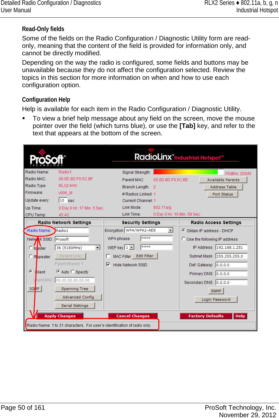 Detailed Radio Configuration / Diagnostics RLX2 Series ♦ 802.11a, b, g, n User Manual Industrial Hotspot    Read-Only fields Some of the fields on the Radio Configuration / Diagnostic Utility form are read-only, meaning that the content of the field is provided for information only, and cannot be directly modified.  Depending on the way the radio is configured, some fields and buttons may be unavailable because they do not affect the configuration selected. Review the topics in this section for more information on when and how to use each configuration option.  Configuration Help Help is available for each item in the Radio Configuration / Diagnostic Utility.  To view a brief help message about any field on the screen, move the mouse pointer over the field (which turns blue), or use the [Tab] key, and refer to the text that appears at the bottom of the screen.   Page 50 of 161 ProSoft Technology, Inc.  November 29, 2012  