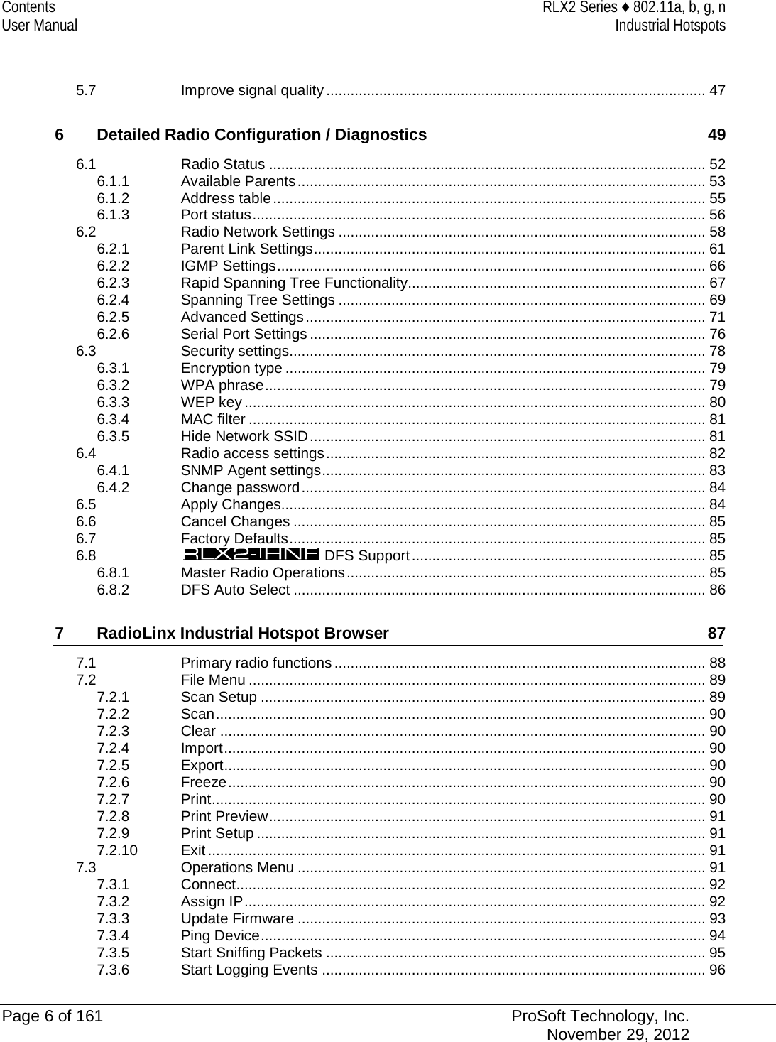 Contents RLX2 Series ♦ 802.11a, b, g, n User Manual Industrial Hotspots   5.7 Improve signal quality ............................................................................................. 47 6 Detailed Radio Configuration / Diagnostics 49 6.1 Radio Status ........................................................................................................... 52 6.1.1 Available Parents .................................................................................................... 53 6.1.2 Address table .......................................................................................................... 55 6.1.3 Port status ............................................................................................................... 56 6.2 Radio Network Settings .......................................................................................... 58 6.2.1 Parent Link Settings ................................................................................................ 61 6.2.2 IGMP Settings ......................................................................................................... 66 6.2.3 Rapid Spanning Tree Functionality......................................................................... 67 6.2.4 Spanning Tree Settings .......................................................................................... 69 6.2.5 Advanced Settings .................................................................................................. 71 6.2.6 Serial Port Settings ................................................................................................. 76 6.3 Security settings...................................................................................................... 78 6.3.1 Encryption type ....................................................................................................... 79 6.3.2 WPA phrase ............................................................................................................ 79 6.3.3 WEP key ................................................................................................................. 80 6.3.4 MAC filter ................................................................................................................ 81 6.3.5 Hide Network SSID ................................................................................................. 81 6.4 Radio access settings ............................................................................................. 82 6.4.1 SNMP Agent settings .............................................................................................. 83 6.4.2 Change password ................................................................................................... 84 6.5 Apply Changes........................................................................................................ 84 6.6 Cancel Changes ..................................................................................................... 85 6.7 Factory Defaults ...................................................................................................... 85 6.8  DFS Support ........................................................................ 85 6.8.1 Master Radio Operations ........................................................................................ 85 6.8.2 DFS Auto Select ..................................................................................................... 86 7 RadioLinx Industrial Hotspot Browser 87 7.1 Primary radio functions ........................................................................................... 88 7.2 File Menu ................................................................................................................ 89 7.2.1 Scan Setup ............................................................................................................. 89 7.2.2 Scan ........................................................................................................................ 90 7.2.3 Clear ....................................................................................................................... 90 7.2.4 Import ...................................................................................................................... 90 7.2.5 Export ...................................................................................................................... 90 7.2.6 Freeze ..................................................................................................................... 90 7.2.7 Print ......................................................................................................................... 90 7.2.8 Print Preview ........................................................................................................... 91 7.2.9 Print Setup .............................................................................................................. 91 7.2.10 Exit .......................................................................................................................... 91 7.3 Operations Menu .................................................................................................... 91 7.3.1 Connect ................................................................................................................... 92 7.3.2 Assign IP ................................................................................................................. 92 7.3.3 Update Firmware .................................................................................................... 93 7.3.4 Ping Device ............................................................................................................. 94 7.3.5 Start Sniffing Packets ............................................................................................. 95 7.3.6 Start Logging Events .............................................................................................. 96  Page 6 of 161 ProSoft Technology, Inc.  November 29, 2012  