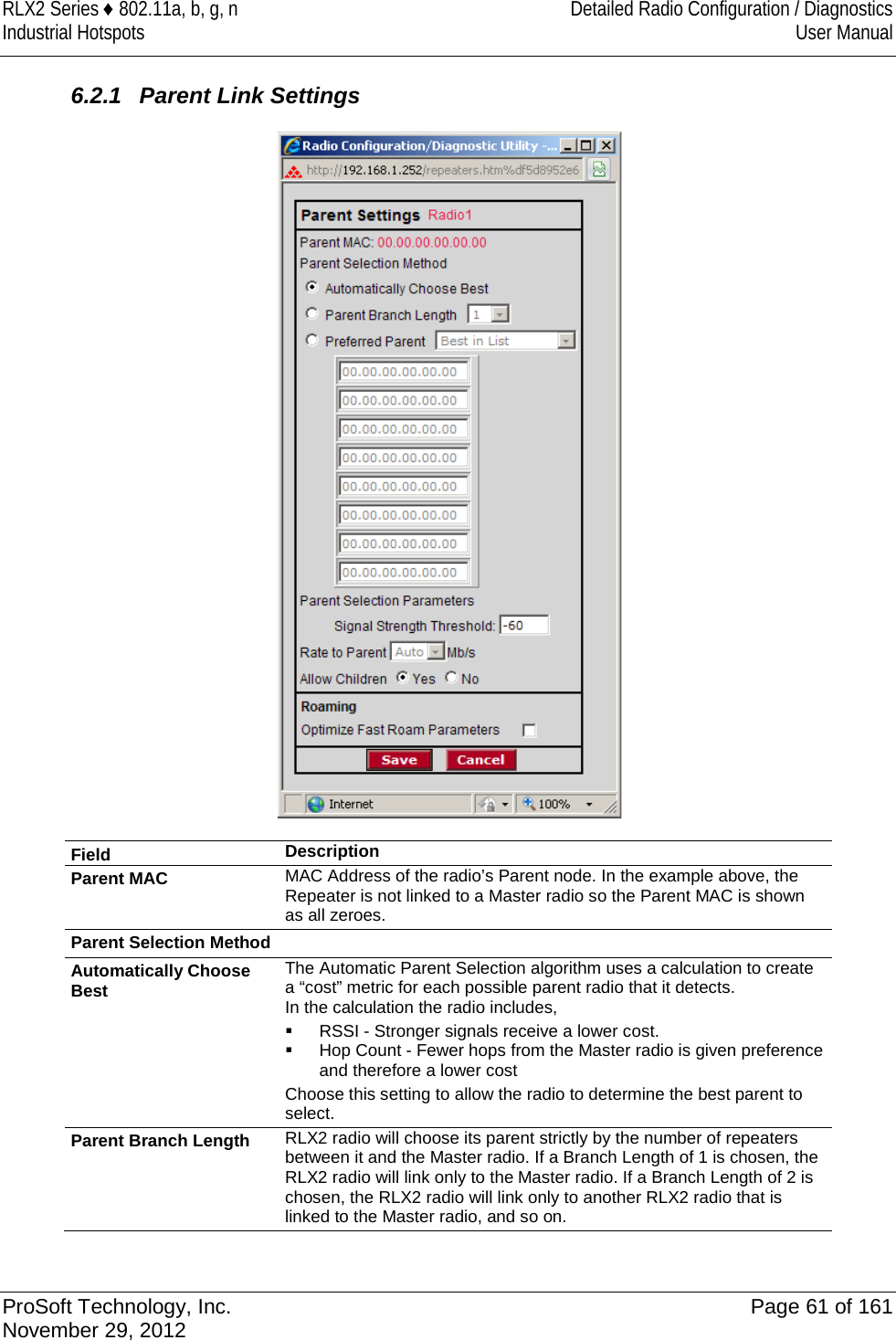 RLX2 Series ♦ 802.11a, b, g, n Detailed Radio Configuration / Diagnostics Industrial Hotspots User Manual   6.2.1 Parent Link Settings  Field Description Parent MAC MAC Address of the radio’s Parent node. In the example above, the Repeater is not linked to a Master radio so the Parent MAC is shown as all zeroes. Parent Selection Method Automatically Choose Best The Automatic Parent Selection algorithm uses a calculation to create a “cost” metric for each possible parent radio that it detects.  In the calculation the radio includes,    RSSI - Stronger signals receive a lower cost.  Hop Count - Fewer hops from the Master radio is given preference and therefore a lower cost Choose this setting to allow the radio to determine the best parent to select.  Parent Branch Length RLX2 radio will choose its parent strictly by the number of repeaters between it and the Master radio. If a Branch Length of 1 is chosen, the RLX2 radio will link only to the Master radio. If a Branch Length of 2 is chosen, the RLX2 radio will link only to another RLX2 radio that is linked to the Master radio, and so on.  ProSoft Technology, Inc. Page 61 of 161 November 29, 2012  