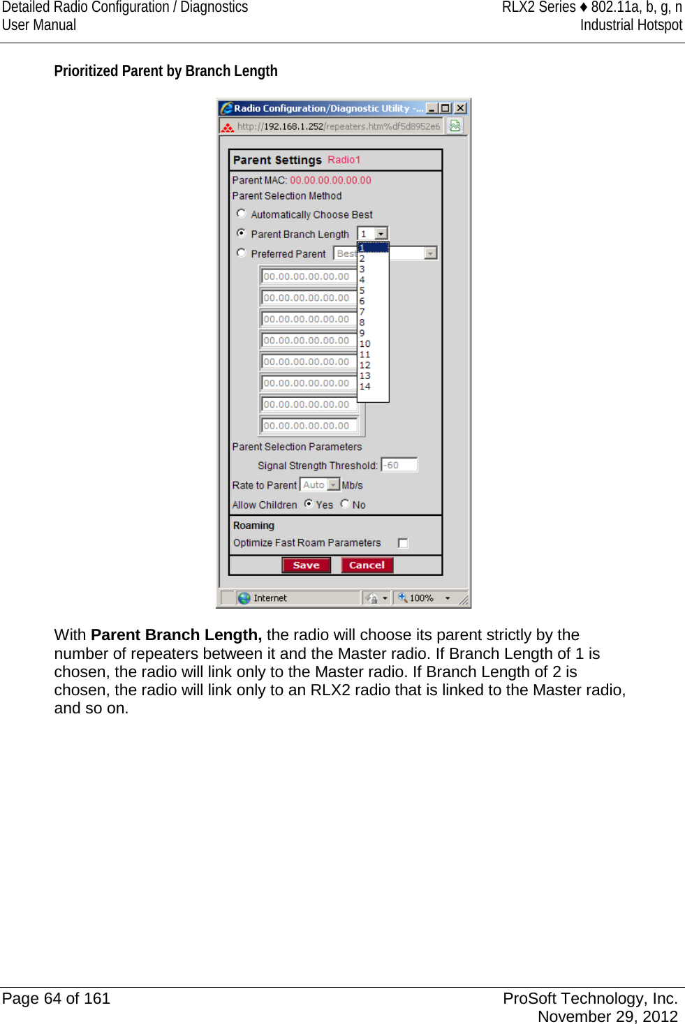 Detailed Radio Configuration / Diagnostics RLX2 Series ♦ 802.11a, b, g, n User Manual Industrial Hotspot    Prioritized Parent by Branch Length  With Parent Branch Length, the radio will choose its parent strictly by the number of repeaters between it and the Master radio. If Branch Length of 1 is chosen, the radio will link only to the Master radio. If Branch Length of 2 is chosen, the radio will link only to an RLX2 radio that is linked to the Master radio, and so on.  Page 64 of 161 ProSoft Technology, Inc.  November 29, 2012  