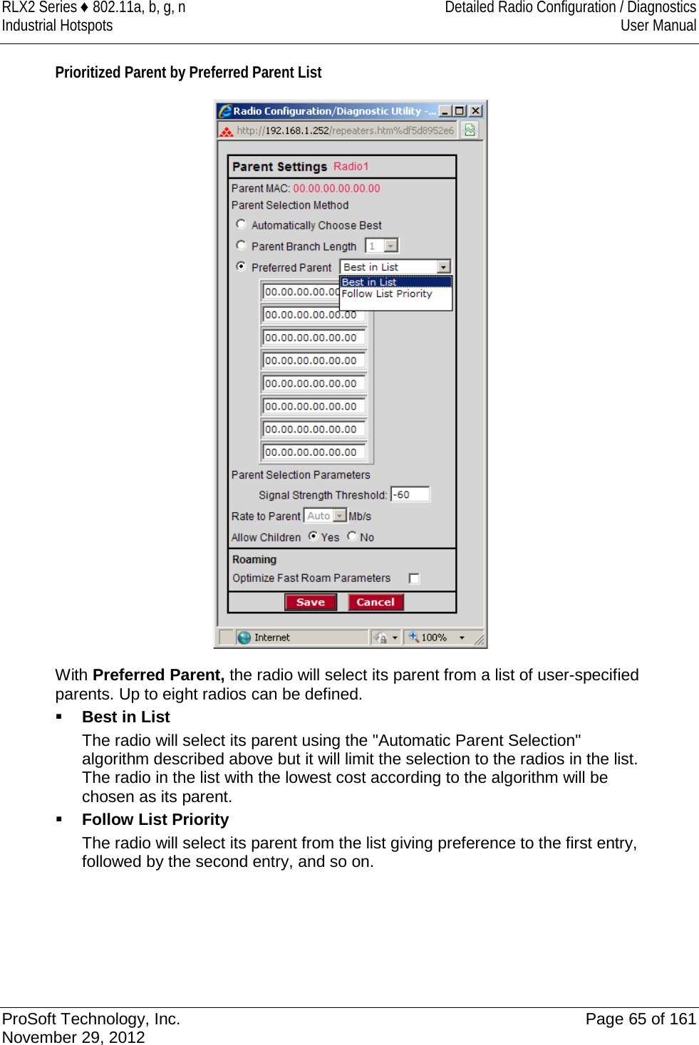 RLX2 Series ♦ 802.11a, b, g, n Detailed Radio Configuration / Diagnostics Industrial Hotspots User Manual  Prioritized Parent by Preferred Parent List  With Preferred Parent, the radio will select its parent from a list of user-specified parents. Up to eight radios can be defined.  Best in List The radio will select its parent using the &quot;Automatic Parent Selection&quot; algorithm described above but it will limit the selection to the radios in the list. The radio in the list with the lowest cost according to the algorithm will be chosen as its parent.  Follow List Priority The radio will select its parent from the list giving preference to the first entry, followed by the second entry, and so on.   ProSoft Technology, Inc. Page 65 of 161 November 29, 2012  