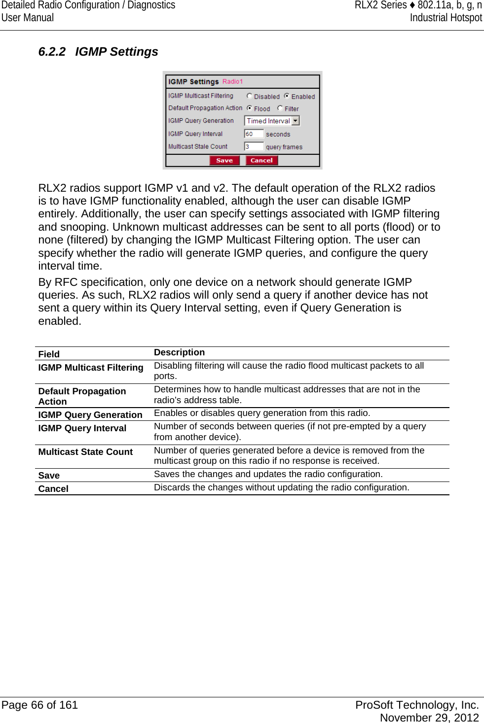 Detailed Radio Configuration / Diagnostics RLX2 Series ♦ 802.11a, b, g, n User Manual Industrial Hotspot     6.2.2 IGMP Settings  RLX2 radios support IGMP v1 and v2. The default operation of the RLX2 radios is to have IGMP functionality enabled, although the user can disable IGMP entirely. Additionally, the user can specify settings associated with IGMP filtering and snooping. Unknown multicast addresses can be sent to all ports (flood) or to none (filtered) by changing the IGMP Multicast Filtering option. The user can specify whether the radio will generate IGMP queries, and configure the query interval time. By RFC specification, only one device on a network should generate IGMP queries. As such, RLX2 radios will only send a query if another device has not sent a query within its Query Interval setting, even if Query Generation is enabled.  Field Description IGMP Multicast Filtering Disabling filtering will cause the radio flood multicast packets to all ports. Default Propagation Action Determines how to handle multicast addresses that are not in the radio’s address table. IGMP Query Generation Enables or disables query generation from this radio. IGMP Query Interval Number of seconds between queries (if not pre-empted by a query from another device). Multicast State Count Number of queries generated before a device is removed from the multicast group on this radio if no response is received. Save Saves the changes and updates the radio configuration. Cancel Discards the changes without updating the radio configuration.    Page 66 of 161 ProSoft Technology, Inc.  November 29, 2012  