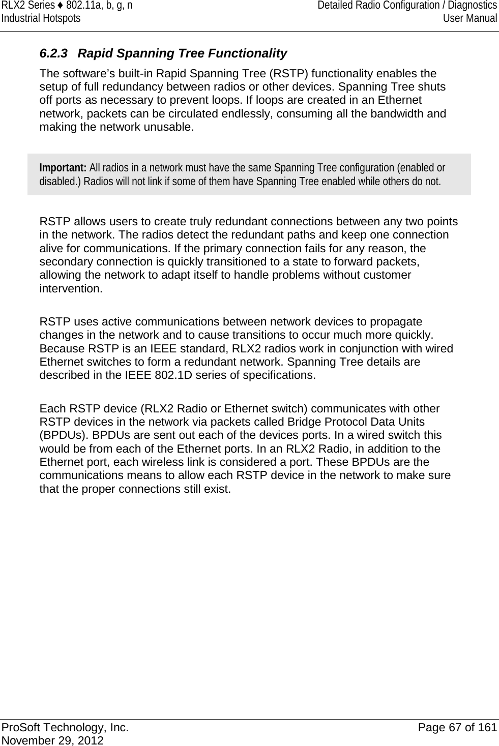 RLX2 Series ♦ 802.11a, b, g, n Detailed Radio Configuration / Diagnostics Industrial Hotspots User Manual   6.2.3 Rapid Spanning Tree Functionality The software’s built-in Rapid Spanning Tree (RSTP) functionality enables the setup of full redundancy between radios or other devices. Spanning Tree shuts off ports as necessary to prevent loops. If loops are created in an Ethernet network, packets can be circulated endlessly, consuming all the bandwidth and making the network unusable.  Important: All radios in a network must have the same Spanning Tree configuration (enabled or disabled.) Radios will not link if some of them have Spanning Tree enabled while others do not.  RSTP allows users to create truly redundant connections between any two points in the network. The radios detect the redundant paths and keep one connection alive for communications. If the primary connection fails for any reason, the secondary connection is quickly transitioned to a state to forward packets, allowing the network to adapt itself to handle problems without customer intervention.  RSTP uses active communications between network devices to propagate changes in the network and to cause transitions to occur much more quickly. Because RSTP is an IEEE standard, RLX2 radios work in conjunction with wired Ethernet switches to form a redundant network. Spanning Tree details are described in the IEEE 802.1D series of specifications.  Each RSTP device (RLX2 Radio or Ethernet switch) communicates with other RSTP devices in the network via packets called Bridge Protocol Data Units (BPDUs). BPDUs are sent out each of the devices ports. In a wired switch this would be from each of the Ethernet ports. In an RLX2 Radio, in addition to the Ethernet port, each wireless link is considered a port. These BPDUs are the communications means to allow each RSTP device in the network to make sure that the proper connections still exist.              ProSoft Technology, Inc. Page 67 of 161 November 29, 2012  