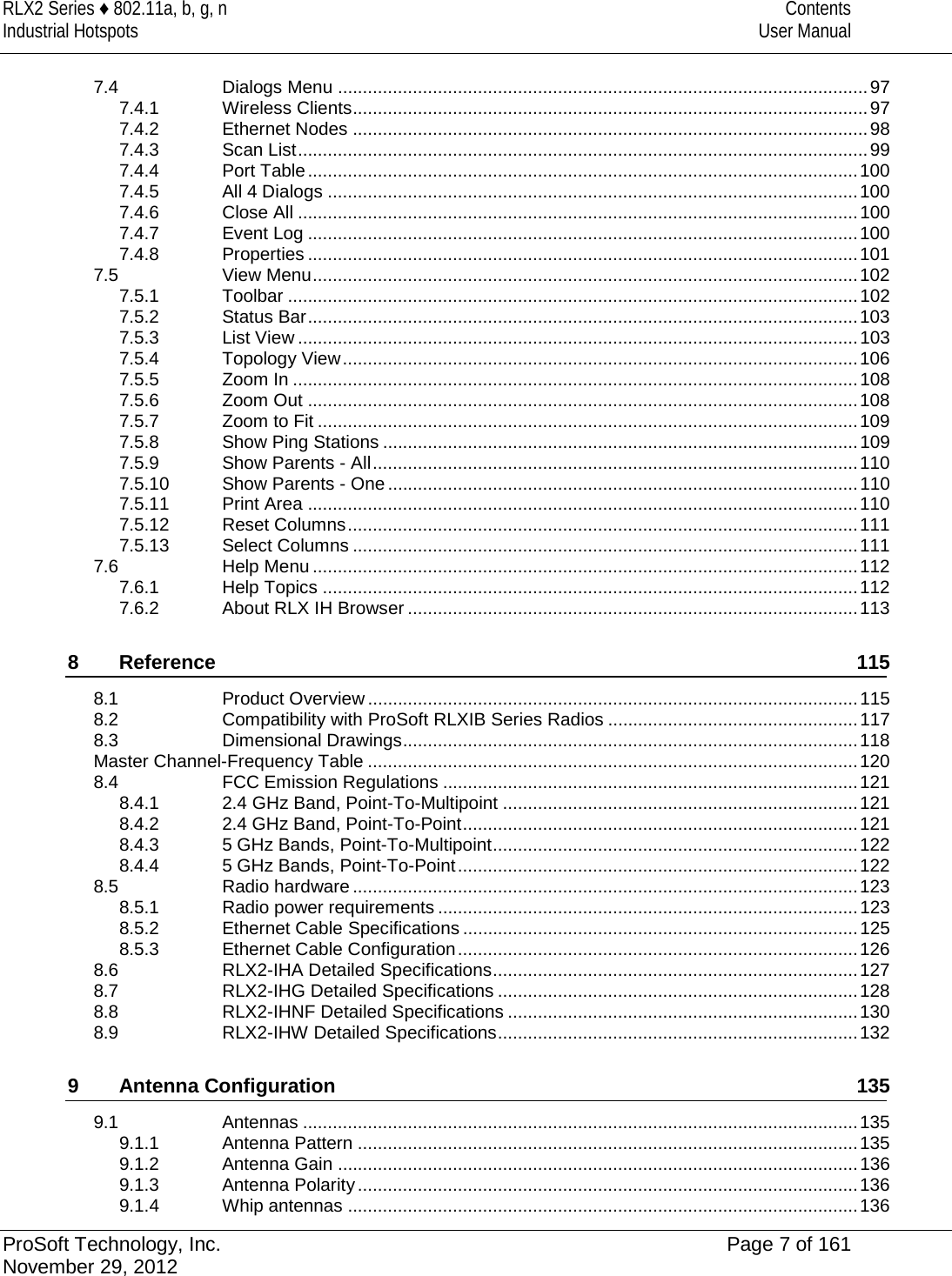 RLX2 Series ♦ 802.11a, b, g, n Contents Industrial Hotspots User Manual  7.4 Dialogs Menu .......................................................................................................... 97 7.4.1 Wireless Clients ....................................................................................................... 97 7.4.2 Ethernet Nodes ....................................................................................................... 98 7.4.3 Scan List .................................................................................................................. 99 7.4.4 Port Table .............................................................................................................. 100 7.4.5 All 4 Dialogs .......................................................................................................... 100 7.4.6 Close All ................................................................................................................ 100 7.4.7 Event Log .............................................................................................................. 100 7.4.8 Properties .............................................................................................................. 101 7.5 View Menu ............................................................................................................. 102 7.5.1 Toolbar .................................................................................................................. 102 7.5.2 Status Bar .............................................................................................................. 103 7.5.3 List View ................................................................................................................ 103 7.5.4 Topology View ....................................................................................................... 106 7.5.5 Zoom In ................................................................................................................. 108 7.5.6 Zoom Out .............................................................................................................. 108 7.5.7 Zoom to Fit ............................................................................................................ 109 7.5.8 Show Ping Stations ............................................................................................... 109 7.5.9 Show Parents - All ................................................................................................. 110 7.5.10 Show Parents - One .............................................................................................. 110 7.5.11 Print Area .............................................................................................................. 110 7.5.12 Reset Columns ...................................................................................................... 111 7.5.13 Select Columns ..................................................................................................... 111 7.6 Help Menu ............................................................................................................. 112 7.6.1 Help Topics ........................................................................................................... 112 7.6.2 About RLX IH Browser .......................................................................................... 113 8 Reference 115 8.1 Product Overview .................................................................................................. 115 8.2 Compatibility with ProSoft RLXIB Series Radios .................................................. 117 8.3 Dimensional Drawings ........................................................................................... 118 Master Channel-Frequency Table .................................................................................................. 120 8.4 FCC Emission Regulations ................................................................................... 121 8.4.1 2.4 GHz Band, Point-To-Multipoint ....................................................................... 121 8.4.2 2.4 GHz Band, Point-To-Point ............................................................................... 121 8.4.3 5 GHz Bands, Point-To-Multipoint ......................................................................... 122 8.4.4 5 GHz Bands, Point-To-Point ................................................................................ 122 8.5 Radio hardware ..................................................................................................... 123 8.5.1 Radio power requirements .................................................................................... 123 8.5.2 Ethernet Cable Specifications ............................................................................... 125 8.5.3 Ethernet Cable Configuration ................................................................................ 126 8.6 RLX2-IHA Detailed Specifications ......................................................................... 127 8.7 RLX2-IHG Detailed Specifications ........................................................................ 128 8.8 RLX2-IHNF Detailed Specifications ...................................................................... 130 8.9 RLX2-IHW Detailed Specifications ........................................................................ 132 9 Antenna Configuration 135 9.1 Antennas ............................................................................................................... 135 9.1.1 Antenna Pattern .................................................................................................... 135 9.1.2 Antenna Gain ........................................................................................................ 136 9.1.3 Antenna Polarity .................................................................................................... 136 9.1.4 Whip antennas ...................................................................................................... 136 ProSoft Technology, Inc. Page 7 of 161 November 29, 2012  