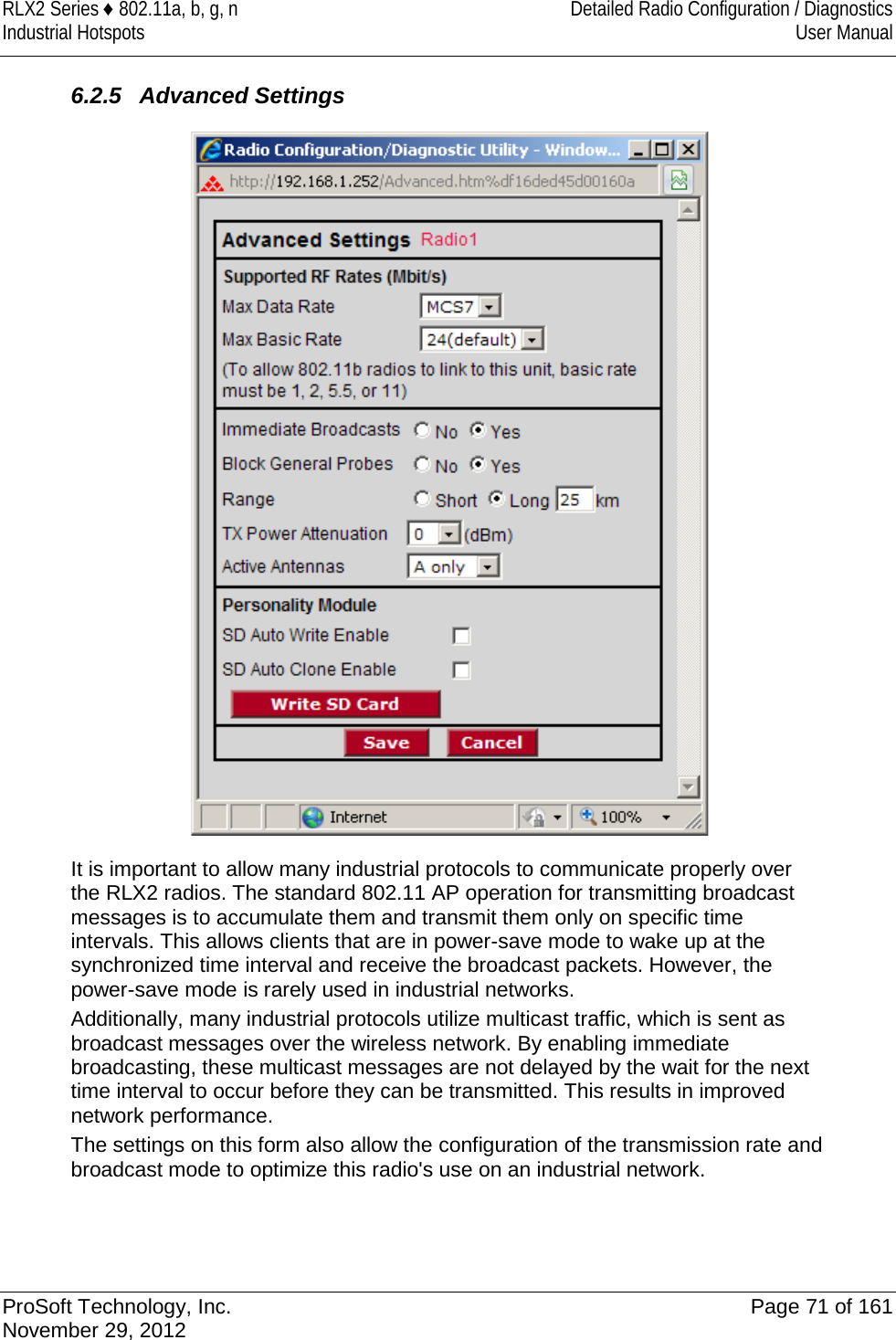 RLX2 Series ♦ 802.11a, b, g, n Detailed Radio Configuration / Diagnostics Industrial Hotspots User Manual   6.2.5 Advanced Settings  It is important to allow many industrial protocols to communicate properly over the RLX2 radios. The standard 802.11 AP operation for transmitting broadcast messages is to accumulate them and transmit them only on specific time intervals. This allows clients that are in power-save mode to wake up at the synchronized time interval and receive the broadcast packets. However, the power-save mode is rarely used in industrial networks.  Additionally, many industrial protocols utilize multicast traffic, which is sent as broadcast messages over the wireless network. By enabling immediate broadcasting, these multicast messages are not delayed by the wait for the next time interval to occur before they can be transmitted. This results in improved network performance. The settings on this form also allow the configuration of the transmission rate and broadcast mode to optimize this radio&apos;s use on an industrial network.    ProSoft Technology, Inc. Page 71 of 161 November 29, 2012  