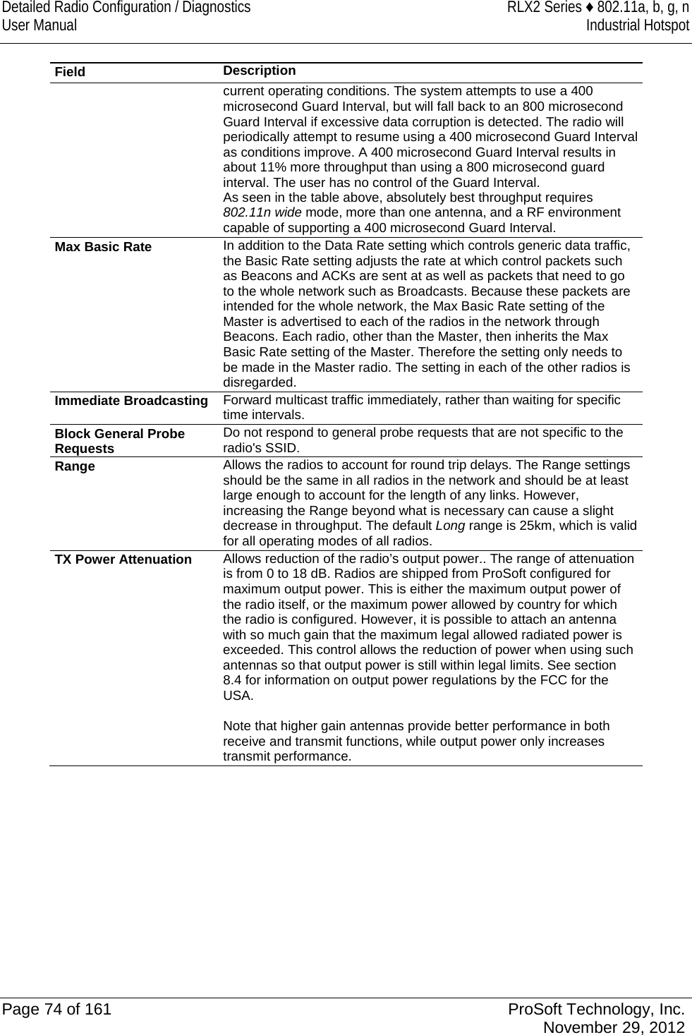 Detailed Radio Configuration / Diagnostics RLX2 Series ♦ 802.11a, b, g, n User Manual Industrial Hotspot    Field Description  current operating conditions. The system attempts to use a 400 microsecond Guard Interval, but will fall back to an 800 microsecond Guard Interval if excessive data corruption is detected. The radio will periodically attempt to resume using a 400 microsecond Guard Interval as conditions improve. A 400 microsecond Guard Interval results in about 11% more throughput than using a 800 microsecond guard interval. The user has no control of the Guard Interval. As seen in the table above, absolutely best throughput requires 802.11n wide mode, more than one antenna, and a RF environment capable of supporting a 400 microsecond Guard Interval. Max Basic Rate In addition to the Data Rate setting which controls generic data traffic, the Basic Rate setting adjusts the rate at which control packets such as Beacons and ACKs are sent at as well as packets that need to go to the whole network such as Broadcasts. Because these packets are intended for the whole network, the Max Basic Rate setting of the Master is advertised to each of the radios in the network through Beacons. Each radio, other than the Master, then inherits the Max Basic Rate setting of the Master. Therefore the setting only needs to be made in the Master radio. The setting in each of the other radios is disregarded. Immediate Broadcasting Forward multicast traffic immediately, rather than waiting for specific time intervals.  Block General Probe Requests Do not respond to general probe requests that are not specific to the radio&apos;s SSID. Range Allows the radios to account for round trip delays. The Range settings should be the same in all radios in the network and should be at least large enough to account for the length of any links. However, increasing the Range beyond what is necessary can cause a slight decrease in throughput. The default Long range is 25km, which is valid for all operating modes of all radios. TX Power Attenuation Allows reduction of the radio’s output power.. The range of attenuation is from 0 to 18 dB. Radios are shipped from ProSoft configured for maximum output power. This is either the maximum output power of the radio itself, or the maximum power allowed by country for which the radio is configured. However, it is possible to attach an antenna with so much gain that the maximum legal allowed radiated power is exceeded. This control allows the reduction of power when using such antennas so that output power is still within legal limits. See section 8.4 for information on output power regulations by the FCC for the USA.  Note that higher gain antennas provide better performance in both receive and transmit functions, while output power only increases transmit performance.  Page 74 of 161 ProSoft Technology, Inc.  November 29, 2012  