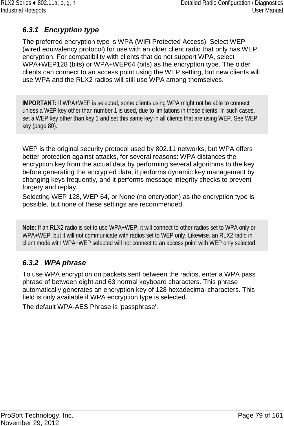RLX2 Series ♦ 802.11a, b, g, n Detailed Radio Configuration / Diagnostics Industrial Hotspots User Manual  6.3.1 Encryption type The preferred encryption type is WPA (WiFi Protected Access). Select WEP (wired equivalency protocol) for use with an older client radio that only has WEP encryption. For compatibility with clients that do not support WPA, select WPA+WEP128 (bits) or WPA+WEP64 (bits) as the encryption type. The older clients can connect to an access point using the WEP setting, but new clients will use WPA and the RLX2 radios will still use WPA among themselves.  IMPORTANT: If WPA+WEP is selected, some clients using WPA might not be able to connect unless a WEP key other than number 1 is used, due to limitations in these clients. In such cases, set a WEP key other than key 1 and set this same key in all clients that are using WEP. See WEP key (page 80).   WEP is the original security protocol used by 802.11 networks, but WPA offers better protection against attacks, for several reasons: WPA distances the encryption key from the actual data by performing several algorithms to the key before generating the encrypted data, it performs dynamic key management by changing keys frequently, and it performs message integrity checks to prevent forgery and replay. Selecting WEP 128, WEP 64, or None (no encryption) as the encryption type is possible, but none of these settings are recommended.  Note: If an RLX2 radio is set to use WPA+WEP, it will connect to other radios set to WPA only or WPA+WEP, but it will not communicate with radios set to WEP only. Likewise, an RLX2 radio in client mode with WPA+WEP selected will not connect to an access point with WEP only selected.  6.3.2 WPA phrase To use WPA encryption on packets sent between the radios, enter a WPA pass phrase of between eight and 63 normal keyboard characters. This phrase automatically generates an encryption key of 128 hexadecimal characters. This field is only available if WPA encryption type is selected. The default WPA-AES Phrase is &apos;passphrase&apos;.   ProSoft Technology, Inc. Page 79 of 161 November 29, 2012  