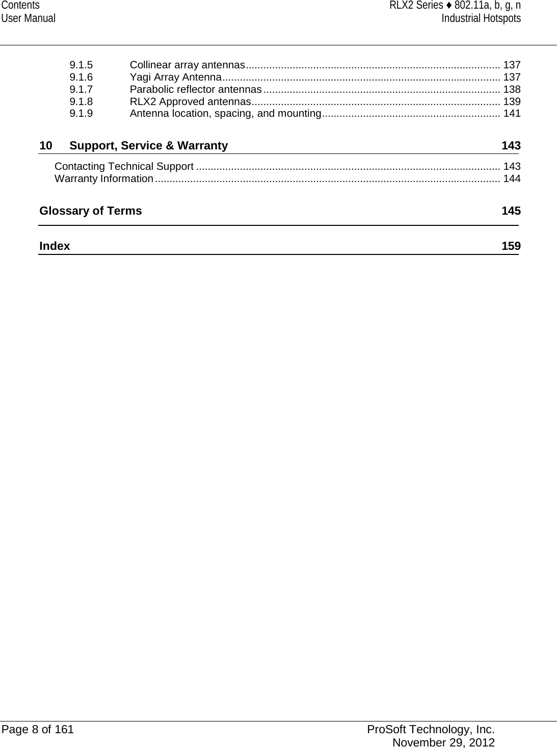 Contents RLX2 Series ♦ 802.11a, b, g, n User Manual Industrial Hotspots   9.1.5 Collinear array antennas ....................................................................................... 137 9.1.6 Yagi Array Antenna ............................................................................................... 137 9.1.7 Parabolic reflector antennas ................................................................................. 138 9.1.8 RLX2 Approved antennas ..................................................................................... 139 9.1.9 Antenna location, spacing, and mounting ............................................................. 141 10 Support, Service &amp; Warranty 143 Contacting Technical Support ........................................................................................................ 143 Warranty Information ...................................................................................................................... 144 Glossary of Terms 145 Index 159    Page 8 of 161 ProSoft Technology, Inc.  November 29, 2012  