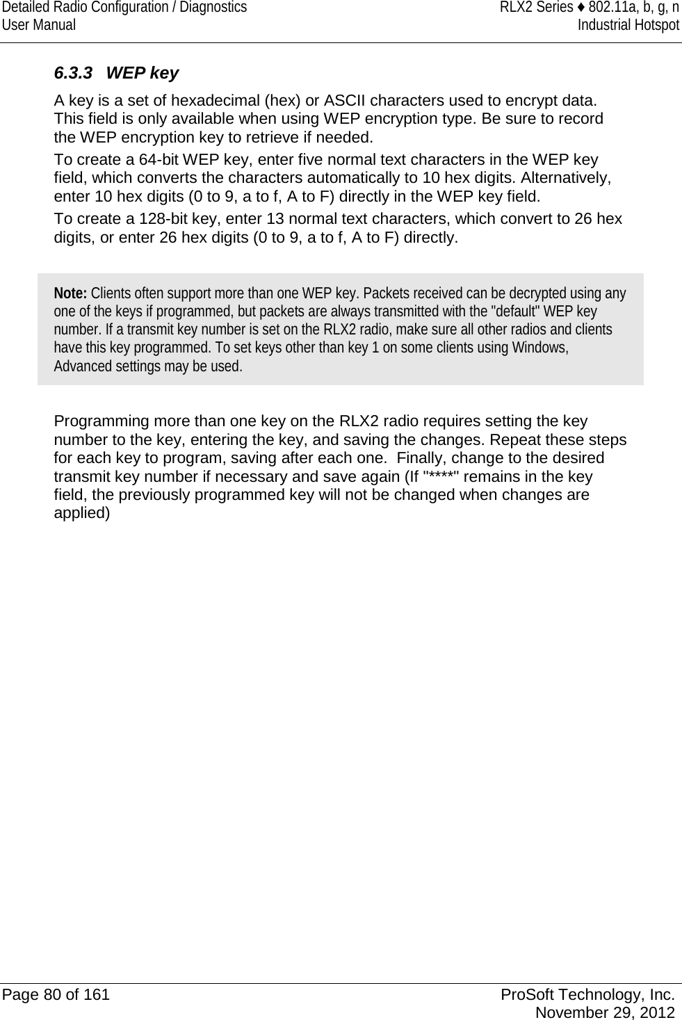 Detailed Radio Configuration / Diagnostics RLX2 Series ♦ 802.11a, b, g, n User Manual Industrial Hotspot     6.3.3 WEP key A key is a set of hexadecimal (hex) or ASCII characters used to encrypt data. This field is only available when using WEP encryption type. Be sure to record the WEP encryption key to retrieve if needed. To create a 64-bit WEP key, enter five normal text characters in the WEP key field, which converts the characters automatically to 10 hex digits. Alternatively, enter 10 hex digits (0 to 9, a to f, A to F) directly in the WEP key field.  To create a 128-bit key, enter 13 normal text characters, which convert to 26 hex digits, or enter 26 hex digits (0 to 9, a to f, A to F) directly.  Note: Clients often support more than one WEP key. Packets received can be decrypted using any one of the keys if programmed, but packets are always transmitted with the &quot;default&quot; WEP key number. If a transmit key number is set on the RLX2 radio, make sure all other radios and clients have this key programmed. To set keys other than key 1 on some clients using Windows, Advanced settings may be used.  Programming more than one key on the RLX2 radio requires setting the key number to the key, entering the key, and saving the changes. Repeat these steps for each key to program, saving after each one.  Finally, change to the desired transmit key number if necessary and save again (If &quot;****&quot; remains in the key field, the previously programmed key will not be changed when changes are applied)   Page 80 of 161 ProSoft Technology, Inc.  November 29, 2012  