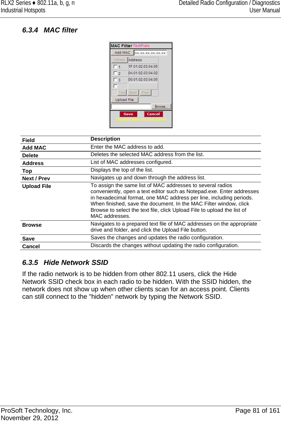 RLX2 Series ♦ 802.11a, b, g, n Detailed Radio Configuration / Diagnostics Industrial Hotspots User Manual   6.3.4 MAC filter  Field Description Add MAC Enter the MAC address to add.  Delete Deletes the selected MAC address from the list. Address List of MAC addresses configured.  Top Displays the top of the list. Next / Prev Navigates up and down through the address list.  Upload File To assign the same list of MAC addresses to several radios conveniently, open a text editor such as Notepad.exe. Enter addresses in hexadecimal format, one MAC address per line, including periods. When finished, save the document. In the MAC Filter window, click Browse to select the text file, click Upload File to upload the list of MAC addresses.  Browse Navigates to a prepared text file of MAC addresses on the appropriate drive and folder, and click the Upload File button. Save Saves the changes and updates the radio configuration. Cancel Discards the changes without updating the radio configuration.    6.3.5 Hide Network SSID If the radio network is to be hidden from other 802.11 users, click the Hide Network SSID check box in each radio to be hidden. With the SSID hidden, the network does not show up when other clients scan for an access point. Clients can still connect to the &quot;hidden&quot; network by typing the Network SSID.   ProSoft Technology, Inc. Page 81 of 161 November 29, 2012  