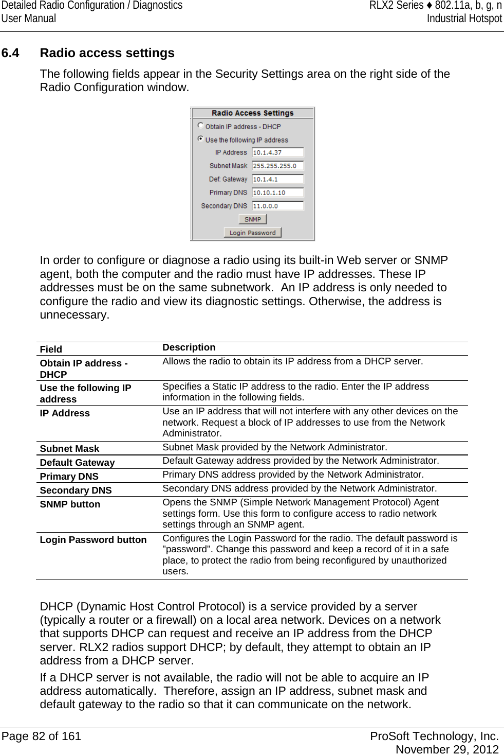 Detailed Radio Configuration / Diagnostics RLX2 Series ♦ 802.11a, b, g, n User Manual Industrial Hotspot    6.4  Radio access settings The following fields appear in the Security Settings area on the right side of the Radio Configuration window.   In order to configure or diagnose a radio using its built-in Web server or SNMP agent, both the computer and the radio must have IP addresses. These IP addresses must be on the same subnetwork.  An IP address is only needed to configure the radio and view its diagnostic settings. Otherwise, the address is unnecessary.  Field Description Obtain IP address - DHCP Allows the radio to obtain its IP address from a DHCP server. Use the following IP address Specifies a Static IP address to the radio. Enter the IP address information in the following fields. IP Address Use an IP address that will not interfere with any other devices on the network. Request a block of IP addresses to use from the Network Administrator. Subnet Mask Subnet Mask provided by the Network Administrator.  Default Gateway Default Gateway address provided by the Network Administrator. Primary DNS Primary DNS address provided by the Network Administrator. Secondary DNS Secondary DNS address provided by the Network Administrator. SNMP button Opens the SNMP (Simple Network Management Protocol) Agent settings form. Use this form to configure access to radio network settings through an SNMP agent.  Login Password button Configures the Login Password for the radio. The default password is &quot;password&quot;. Change this password and keep a record of it in a safe place, to protect the radio from being reconfigured by unauthorized users.   DHCP (Dynamic Host Control Protocol) is a service provided by a server (typically a router or a firewall) on a local area network. Devices on a network that supports DHCP can request and receive an IP address from the DHCP server. RLX2 radios support DHCP; by default, they attempt to obtain an IP address from a DHCP server.  If a DHCP server is not available, the radio will not be able to acquire an IP address automatically.  Therefore, assign an IP address, subnet mask and default gateway to the radio so that it can communicate on the network.   Page 82 of 161 ProSoft Technology, Inc.  November 29, 2012  