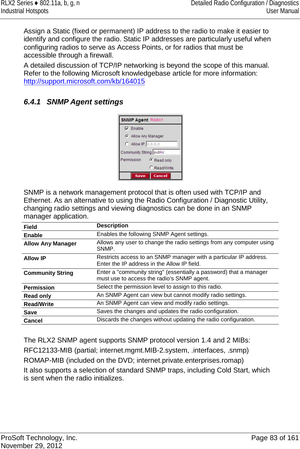 RLX2 Series ♦ 802.11a, b, g, n Detailed Radio Configuration / Diagnostics Industrial Hotspots User Manual  Assign a Static (fixed or permanent) IP address to the radio to make it easier to identify and configure the radio. Static IP addresses are particularly useful when configuring radios to serve as Access Points, or for radios that must be accessible through a firewall.  A detailed discussion of TCP/IP networking is beyond the scope of this manual. Refer to the following Microsoft knowledgebase article for more information: http://support.microsoft.com/kb/164015  6.4.1 SNMP Agent settings  SNMP is a network management protocol that is often used with TCP/IP and Ethernet. As an alternative to using the Radio Configuration / Diagnostic Utility, changing radio settings and viewing diagnostics can be done in an SNMP manager application. Field Description Enable Enables the following SNMP Agent settings. Allow Any Manager Allows any user to change the radio settings from any computer using SNMP. Allow IP Restricts access to an SNMP manager with a particular IP address. Enter the IP address in the Allow IP field. Community String Enter a &quot;community string&quot; (essentially a password) that a manager must use to access the radio’s SNMP agent. Permission Select the permission level to assign to this radio. Read only An SNMP Agent can view but cannot modify radio settings. Read/Write An SNMP Agent can view and modify radio settings. Save Saves the changes and updates the radio configuration. Cancel Discards the changes without updating the radio configuration.  The RLX2 SNMP agent supports SNMP protocol version 1.4 and 2 MIBs: RFC12133-MIB (partial; internet.mgmt.MIB-2.system, .interfaces, .snmp) ROMAP-MIB (included on the DVD; internet.private.enterprises.romap) It also supports a selection of standard SNMP traps, including Cold Start, which is sent when the radio initializes.   ProSoft Technology, Inc. Page 83 of 161 November 29, 2012  